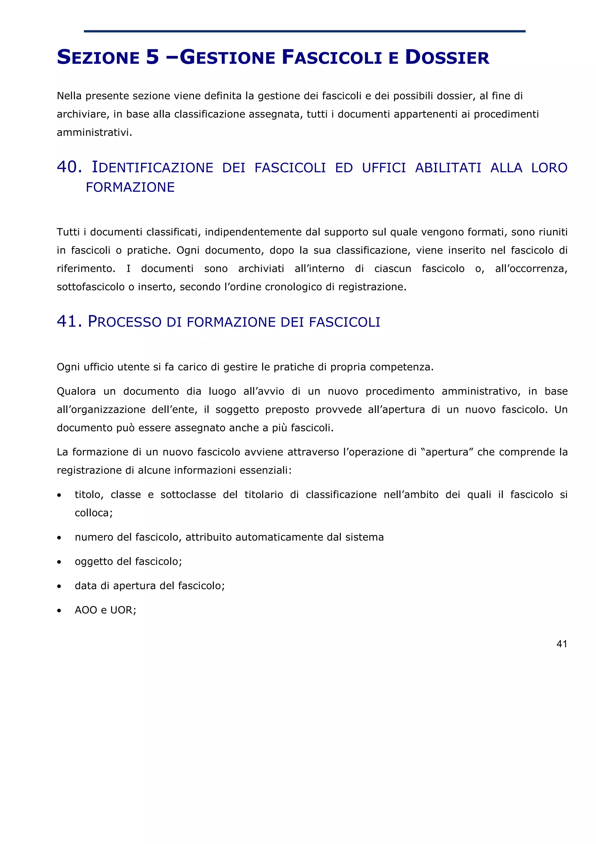 SEZIONE 5 –GESTIONE FASCICOLI E DOSSIER
Nella presente sezione viene definita la gestione dei fascicoli e dei possibili dossier, al fine di
archiviare, in base alla classificazione assegnata, tutti i documenti appartenenti ai procedimenti
amministrativi.


40. IDENTIFICAZIONE DEI FASCICOLI ED UFFICI ABILITATI ALLA LORO
      FORMAZIONE


Tutti i documenti classificati, indipendentemente dal supporto sul quale vengono formati, sono riuniti
in fascicoli o pratiche. Ogni documento, dopo la sua classificazione, viene inserito nel fascicolo di
riferimento.   I   documenti   sono   archiviati   all’interno   di   ciascun   fascicolo   o,   all’occorrenza,
sottofascicolo o inserto, secondo l’ordine cronologico di registrazione.


41. PROCESSO DI FORMAZIONE DEI FASCICOLI

Ogni ufficio utente si fa carico di gestire le pratiche di propria competenza.

Qualora un documento dia luogo all’avvio di un nuovo procedimento amministrativo, in base
all’organizzazione dell’ente, il soggetto preposto provvede all’apertura di un nuovo fascicolo. Un
documento può essere assegnato anche a più fascicoli.

La formazione di un nuovo fascicolo avviene attraverso l’operazione di “apertura” che comprende la
registrazione di alcune informazioni essenziali:

•   titolo, classe e sottoclasse del titolario di classificazione nell’ambito dei quali il fascicolo si
    colloca;

•   numero del fascicolo, attribuito automaticamente dal sistema

•   oggetto del fascicolo;

•   data di apertura del fascicolo;

•   AOO e UOR;


                                                                                                             41
 