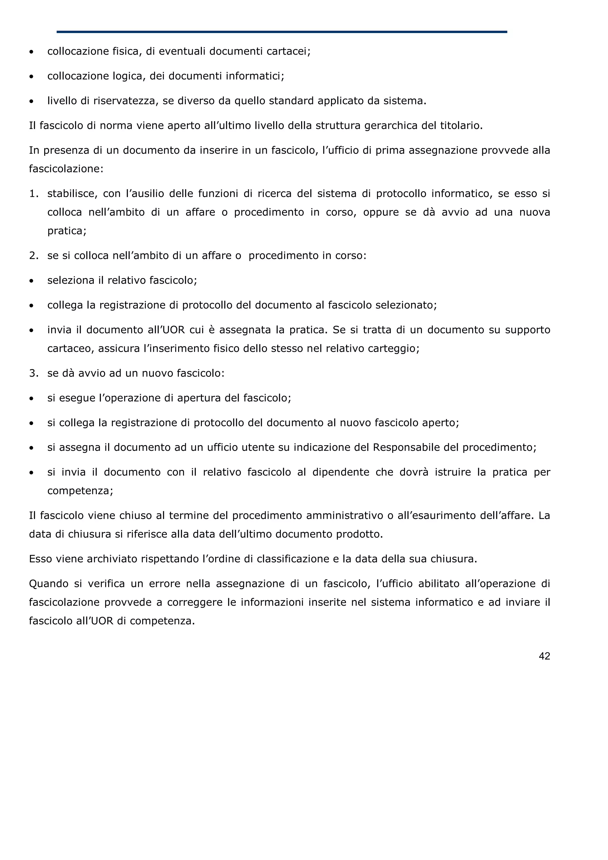 •   collocazione fisica, di eventuali documenti cartacei;

•   collocazione logica, dei documenti informatici;

•   livello di riservatezza, se diverso da quello standard applicato da sistema.

Il fascicolo di norma viene aperto all’ultimo livello della struttura gerarchica del titolario.

In presenza di un documento da inserire in un fascicolo, l’ufficio di prima assegnazione provvede alla
fascicolazione:

1. stabilisce, con l’ausilio delle funzioni di ricerca del sistema di protocollo informatico, se esso si
    colloca nell’ambito di un affare o procedimento in corso, oppure se dà avvio ad una nuova
    pratica;

2. se si colloca nell’ambito di un affare o procedimento in corso:

•   seleziona il relativo fascicolo;

•   collega la registrazione di protocollo del documento al fascicolo selezionato;

•   invia il documento all’UOR cui è assegnata la pratica. Se si tratta di un documento su supporto
    cartaceo, assicura l’inserimento fisico dello stesso nel relativo carteggio;

3. se dà avvio ad un nuovo fascicolo:

•   si esegue l’operazione di apertura del fascicolo;

•   si collega la registrazione di protocollo del documento al nuovo fascicolo aperto;

•   si assegna il documento ad un ufficio utente su indicazione del Responsabile del procedimento;

•   si invia il documento con il relativo fascicolo al dipendente che dovrà istruire la pratica per
    competenza;

Il fascicolo viene chiuso al termine del procedimento amministrativo o all’esaurimento dell’affare. La
data di chiusura si riferisce alla data dell’ultimo documento prodotto.

Esso viene archiviato rispettando l’ordine di classificazione e la data della sua chiusura.

Quando si verifica un errore nella assegnazione di un fascicolo, l’ufficio abilitato all’operazione di
fascicolazione provvede a correggere le informazioni inserite nel sistema informatico e ad inviare il
fascicolo all’UOR di competenza.


                                                                                                     42
 