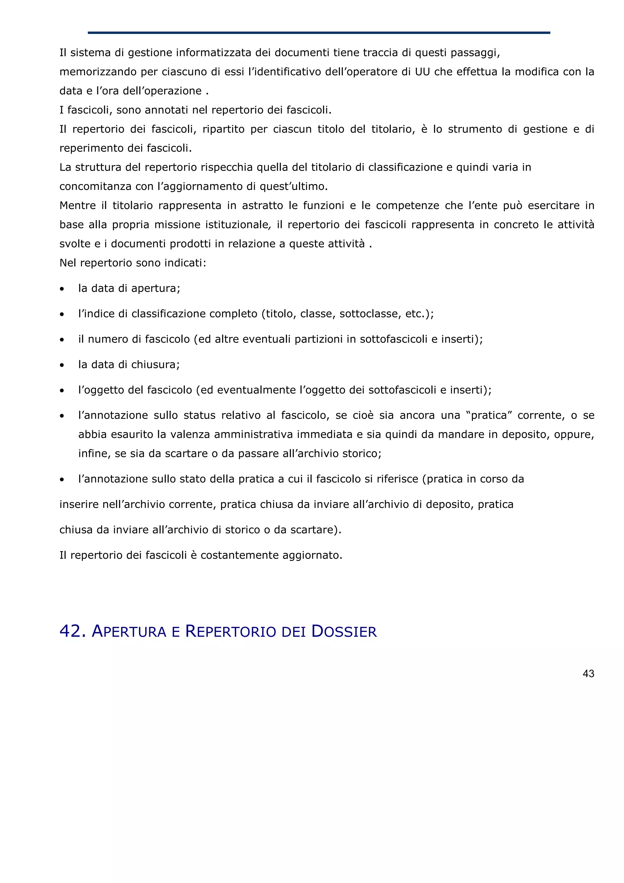Il sistema di gestione informatizzata dei documenti tiene traccia di questi passaggi,
memorizzando per ciascuno di essi l’identificativo dell’operatore di UU che effettua la modifica con la
data e l’ora dell’operazione .
I fascicoli, sono annotati nel repertorio dei fascicoli.
Il repertorio dei fascicoli, ripartito per ciascun titolo del titolario, è lo strumento di gestione e di
reperimento dei fascicoli.
La struttura del repertorio rispecchia quella del titolario di classificazione e quindi varia in
concomitanza con l’aggiornamento di quest’ultimo.
Mentre il titolario rappresenta in astratto le funzioni e le competenze che l’ente può esercitare in
base alla propria missione istituzionale, il repertorio dei fascicoli rappresenta in concreto le attività
svolte e i documenti prodotti in relazione a queste attività .
Nel repertorio sono indicati:

•   la data di apertura;

•   l’indice di classificazione completo (titolo, classe, sottoclasse, etc.);

•   il numero di fascicolo (ed altre eventuali partizioni in sottofascicoli e inserti);

•   la data di chiusura;

•   l’oggetto del fascicolo (ed eventualmente l’oggetto dei sottofascicoli e inserti);

•   l’annotazione sullo status relativo al fascicolo, se cioè sia ancora una “pratica” corrente, o se
    abbia esaurito la valenza amministrativa immediata e sia quindi da mandare in deposito, oppure,
    infine, se sia da scartare o da passare all’archivio storico;

•   l’annotazione sullo stato della pratica a cui il fascicolo si riferisce (pratica in corso da

inserire nell’archivio corrente, pratica chiusa da inviare all’archivio di deposito, pratica

chiusa da inviare all’archivio di storico o da scartare).

Il repertorio dei fascicoli è costantemente aggiornato.




42. APERTURA E REPERTORIO DEI DOSSIER

                                                                                                      43
 