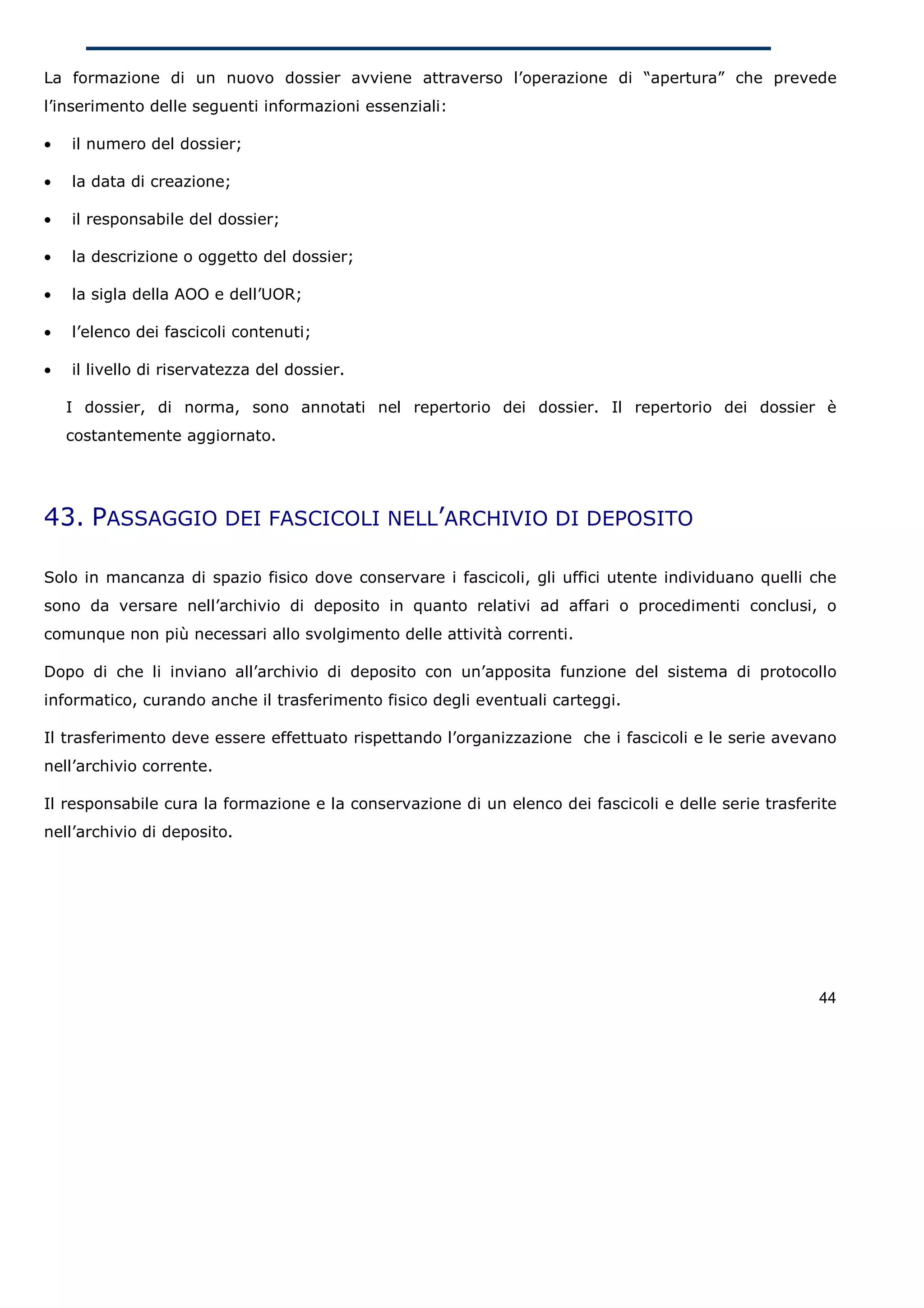 La formazione di un nuovo dossier avviene attraverso l’operazione di “apertura” che prevede
l’inserimento delle seguenti informazioni essenziali:

•   il numero del dossier;

•   la data di creazione;

•   il responsabile del dossier;

•   la descrizione o oggetto del dossier;

•   la sigla della AOO e dell’UOR;

•   l’elenco dei fascicoli contenuti;

•   il livello di riservatezza del dossier.

    I dossier, di norma, sono annotati nel repertorio dei dossier. Il repertorio dei dossier è
    costantemente aggiornato.




43. PASSAGGIO DEI FASCICOLI NELL’ARCHIVIO DI DEPOSITO

Solo in mancanza di spazio fisico dove conservare i fascicoli, gli uffici utente individuano quelli che
sono da versare nell’archivio di deposito in quanto relativi ad affari o procedimenti conclusi, o
comunque non più necessari allo svolgimento delle attività correnti.

Dopo di che li inviano all’archivio di deposito con un’apposita funzione del sistema di protocollo
informatico, curando anche il trasferimento fisico degli eventuali carteggi.

Il trasferimento deve essere effettuato rispettando l’organizzazione che i fascicoli e le serie avevano
nell’archivio corrente.

Il responsabile cura la formazione e la conservazione di un elenco dei fascicoli e delle serie trasferite
nell’archivio di deposito.




                                                                                                      44
 