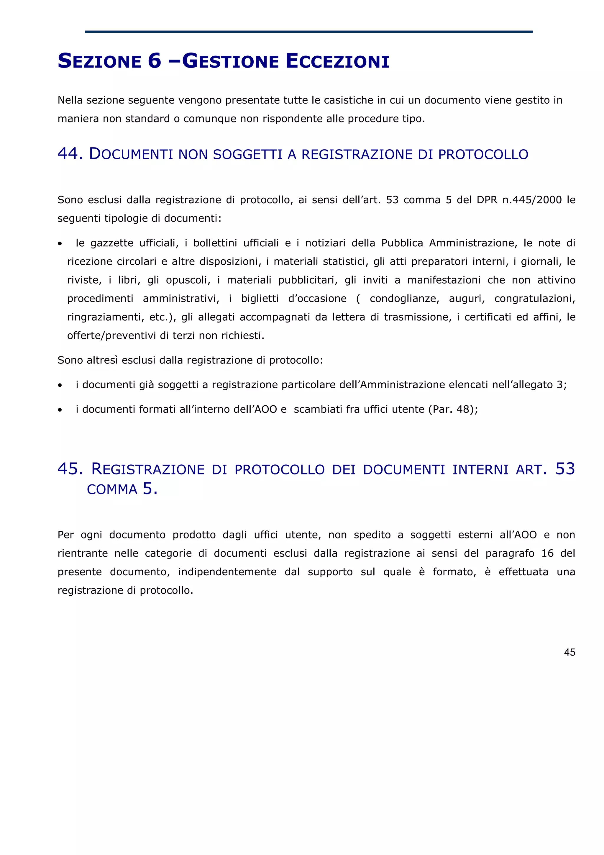 SEZIONE 6 –GESTIONE ECCEZIONI
Nella sezione seguente vengono presentate tutte le casistiche in cui un documento viene gestito in
maniera non standard o comunque non rispondente alle procedure tipo.


44. DOCUMENTI NON SOGGETTI A REGISTRAZIONE DI PROTOCOLLO

Sono esclusi dalla registrazione di protocollo, ai sensi dell’art. 53 comma 5 del DPR n.445/2000 le
seguenti tipologie di documenti:

•    le gazzette ufficiali, i bollettini ufficiali e i notiziari della Pubblica Amministrazione, le note di
    ricezione circolari e altre disposizioni, i materiali statistici, gli atti preparatori interni, i giornali, le
    riviste, i libri, gli opuscoli, i materiali pubblicitari, gli inviti a manifestazioni che non attivino
    procedimenti amministrativi, i biglietti d’occasione ( condoglianze, auguri, congratulazioni,
    ringraziamenti, etc.), gli allegati accompagnati da lettera di trasmissione, i certificati ed affini, le
    offerte/preventivi di terzi non richiesti.

Sono altresì esclusi dalla registrazione di protocollo:

•    i documenti già soggetti a registrazione particolare dell’Amministrazione elencati nell’allegato 3;

•    i documenti formati all’interno dell’AOO e scambiati fra uffici utente (Par. 48);




45. REGISTRAZIONE DI PROTOCOLLO DEI DOCUMENTI INTERNI ART. 53
   COMMA 5.


Per ogni documento prodotto dagli uffici utente, non spedito a soggetti esterni all’AOO e non
rientrante nelle categorie di documenti esclusi dalla registrazione ai sensi del paragrafo 16 del
presente documento, indipendentemente dal supporto sul quale è formato, è effettuata una
registrazione di protocollo.




                                                                                                               45
 