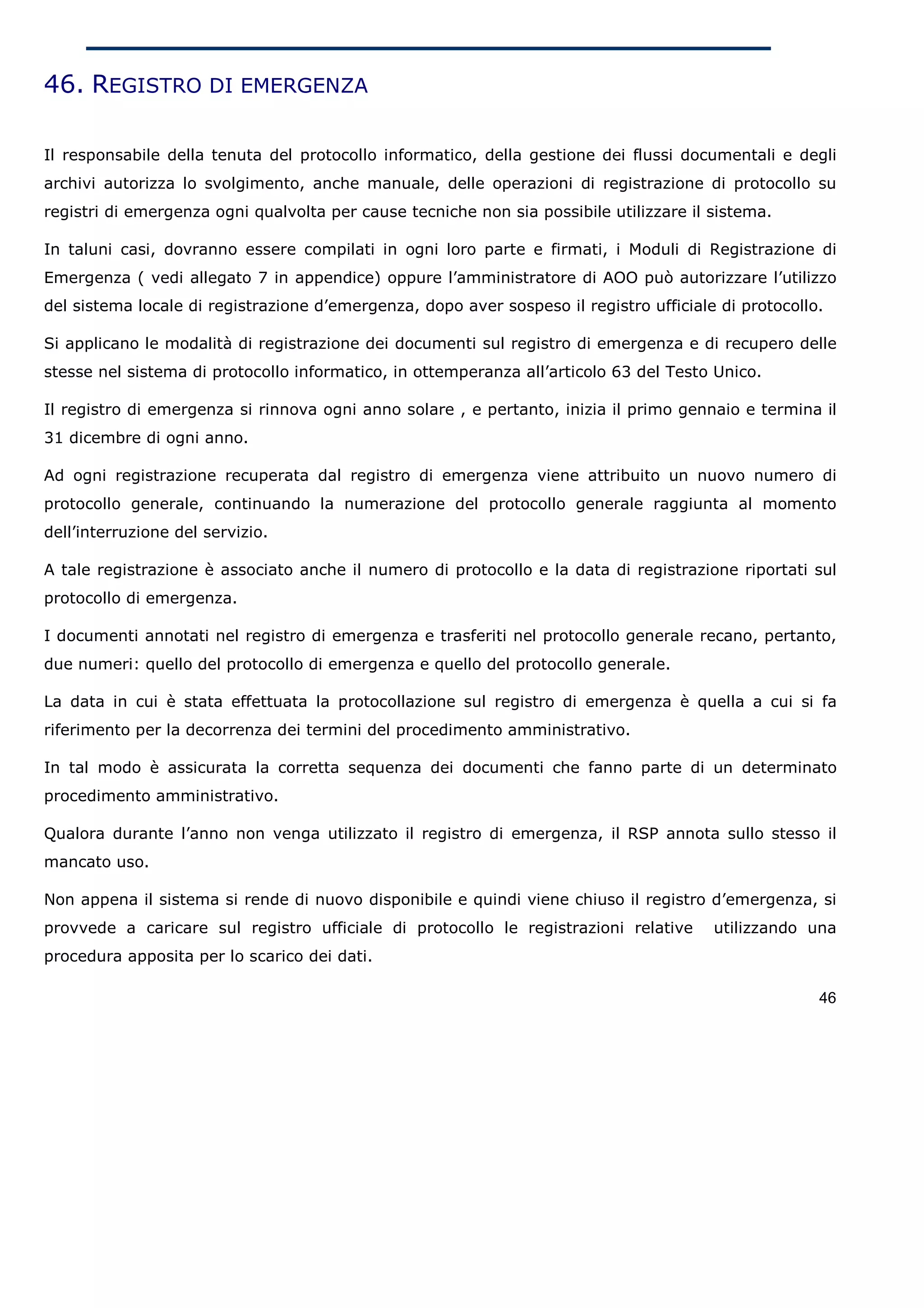 46. REGISTRO DI EMERGENZA

Il responsabile della tenuta del protocollo informatico, della gestione dei flussi documentali e degli
archivi autorizza lo svolgimento, anche manuale, delle operazioni di registrazione di protocollo su
registri di emergenza ogni qualvolta per cause tecniche non sia possibile utilizzare il sistema.

In taluni casi, dovranno essere compilati in ogni loro parte e firmati, i Moduli di Registrazione di
Emergenza ( vedi allegato 7 in appendice) oppure l’amministratore di AOO può autorizzare l’utilizzo
del sistema locale di registrazione d’emergenza, dopo aver sospeso il registro ufficiale di protocollo.

Si applicano le modalità di registrazione dei documenti sul registro di emergenza e di recupero delle
stesse nel sistema di protocollo informatico, in ottemperanza all’articolo 63 del Testo Unico.

Il registro di emergenza si rinnova ogni anno solare , e pertanto, inizia il primo gennaio e termina il
31 dicembre di ogni anno.

Ad ogni registrazione recuperata dal registro di emergenza viene attribuito un nuovo numero di
protocollo generale, continuando la numerazione del protocollo generale raggiunta al momento
dell’interruzione del servizio.

A tale registrazione è associato anche il numero di protocollo e la data di registrazione riportati sul
protocollo di emergenza.

I documenti annotati nel registro di emergenza e trasferiti nel protocollo generale recano, pertanto,
due numeri: quello del protocollo di emergenza e quello del protocollo generale.

La data in cui è stata effettuata la protocollazione sul registro di emergenza è quella a cui si fa
riferimento per la decorrenza dei termini del procedimento amministrativo.

In tal modo è assicurata la corretta sequenza dei documenti che fanno parte di un determinato
procedimento amministrativo.

Qualora durante l’anno non venga utilizzato il registro di emergenza, il RSP annota sullo stesso il
mancato uso.

Non appena il sistema si rende di nuovo disponibile e quindi viene chiuso il registro d’emergenza, si
provvede a caricare sul registro ufficiale di protocollo le registrazioni relative      utilizzando una
procedura apposita per lo scarico dei dati.

                                                                                                      46
 