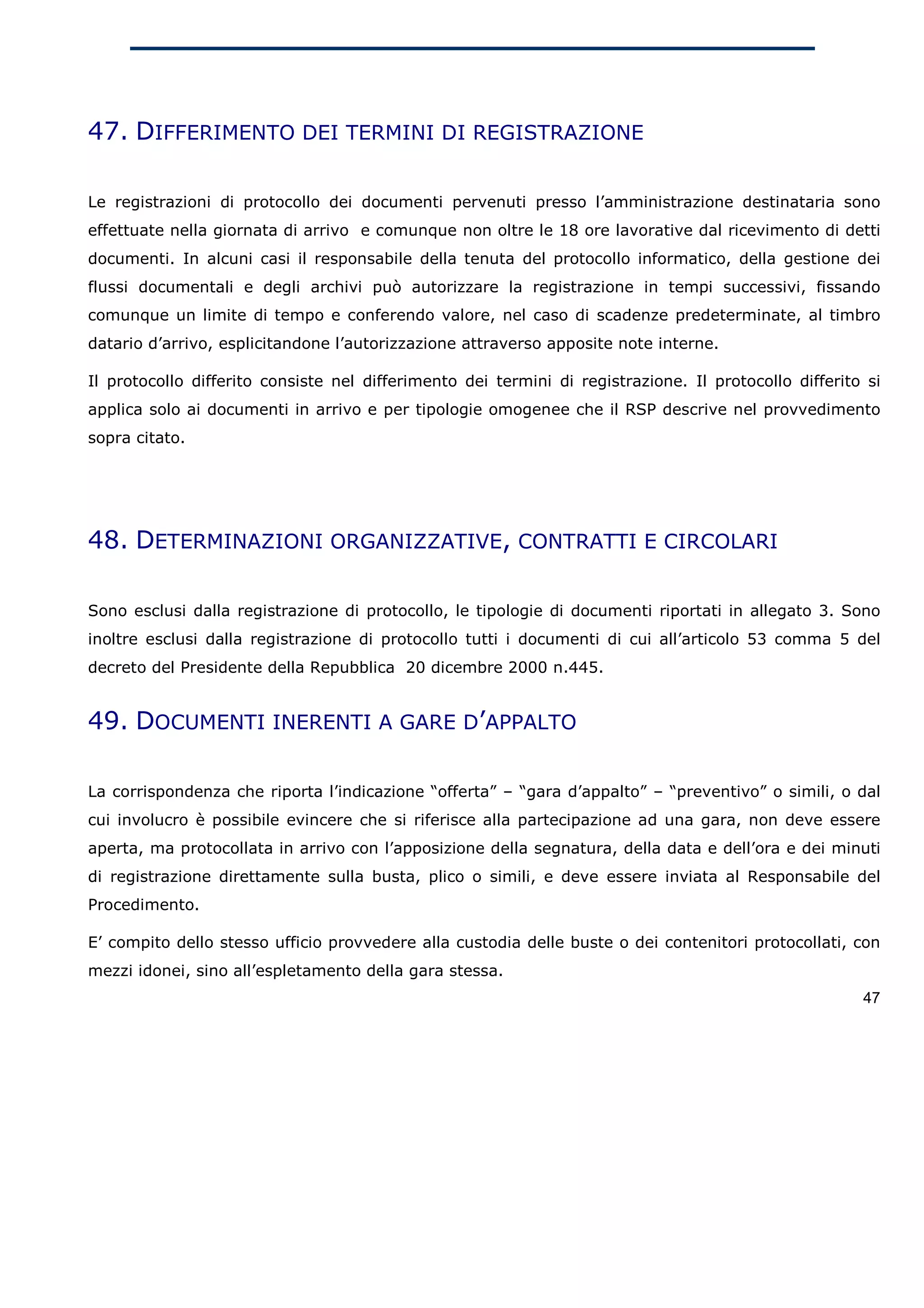 47. DIFFERIMENTO DEI TERMINI DI REGISTRAZIONE

Le registrazioni di protocollo dei documenti pervenuti presso l’amministrazione destinataria sono
effettuate nella giornata di arrivo e comunque non oltre le 18 ore lavorative dal ricevimento di detti
documenti. In alcuni casi il responsabile della tenuta del protocollo informatico, della gestione dei
flussi documentali e degli archivi può autorizzare la registrazione in tempi successivi, fissando
comunque un limite di tempo e conferendo valore, nel caso di scadenze predeterminate, al timbro
datario d’arrivo, esplicitandone l’autorizzazione attraverso apposite note interne.

Il protocollo differito consiste nel differimento dei termini di registrazione. Il protocollo differito si
applica solo ai documenti in arrivo e per tipologie omogenee che il RSP descrive nel provvedimento
sopra citato.




48. DETERMINAZIONI ORGANIZZATIVE, CONTRATTI E CIRCOLARI

Sono esclusi dalla registrazione di protocollo, le tipologie di documenti riportati in allegato 3. Sono
inoltre esclusi dalla registrazione di protocollo tutti i documenti di cui all’articolo 53 comma 5 del
decreto del Presidente della Repubblica 20 dicembre 2000 n.445.


49. DOCUMENTI INERENTI A GARE D’APPALTO

La corrispondenza che riporta l’indicazione “offerta” – “gara d’appalto” – “preventivo” o simili, o dal
cui involucro è possibile evincere che si riferisce alla partecipazione ad una gara, non deve essere
aperta, ma protocollata in arrivo con l’apposizione della segnatura, della data e dell’ora e dei minuti
di registrazione direttamente sulla busta, plico o simili, e deve essere inviata al Responsabile del
Procedimento.

E’ compito dello stesso ufficio provvedere alla custodia delle buste o dei contenitori protocollati, con
mezzi idonei, sino all’espletamento della gara stessa.
                                                                                                       47
 