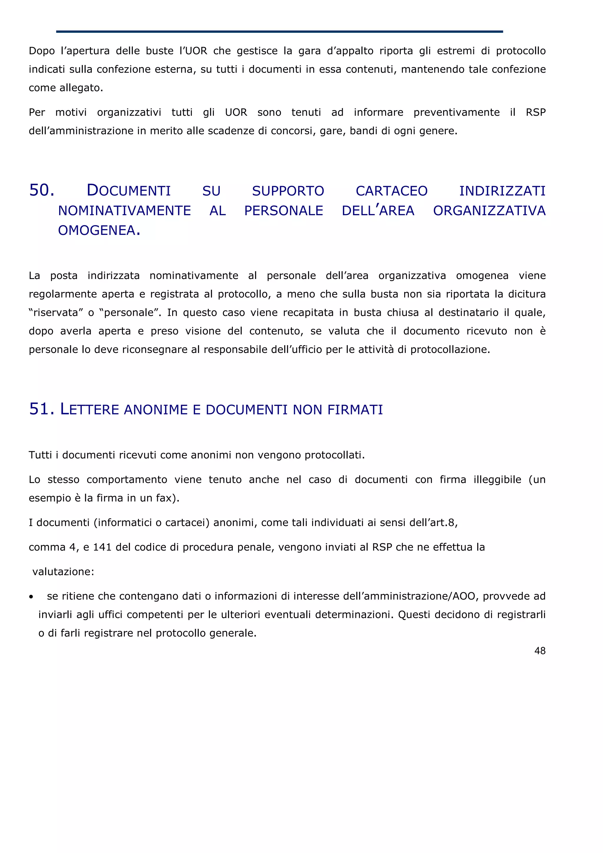 Dopo l’apertura delle buste l’UOR che gestisce la gara d’appalto riporta gli estremi di protocollo
indicati sulla confezione esterna, su tutti i documenti in essa contenuti, mantenendo tale confezione
come allegato.

Per    motivi   organizzativi   tutti   gli   UOR    sono tenuti   ad   informare preventivamente il    RSP
dell’amministrazione in merito alle scadenze di concorsi, gare, bandi di ogni genere.




50.           DOCUMENTI                 SU          SUPPORTO         CARTACEO    INDIRIZZATI
        NOMINATIVAMENTE                  AL     PERSONALE           DELL’AREA ORGANIZZATIVA
        OMOGENEA.


La posta indirizzata nominativamente al personale dell’area organizzativa omogenea viene
regolarmente aperta e registrata al protocollo, a meno che sulla busta non sia riportata la dicitura
“riservata” o “personale”. In questo caso viene recapitata in busta chiusa al destinatario il quale,
dopo averla aperta e preso visione del contenuto, se valuta che il documento ricevuto non è
personale lo deve riconsegnare al responsabile dell’ufficio per le attività di protocollazione.




51. LETTERE ANONIME E DOCUMENTI NON FIRMATI

Tutti i documenti ricevuti come anonimi non vengono protocollati.

Lo stesso comportamento viene tenuto anche nel caso di documenti con firma illeggibile (un
esempio è la firma in un fax).

I documenti (informatici o cartacei) anonimi, come tali individuati ai sensi dell’art.8,

comma 4, e 141 del codice di procedura penale, vengono inviati al RSP che ne effettua la

valutazione:

•     se ritiene che contengano dati o informazioni di interesse dell’amministrazione/AOO, provvede ad
    inviarli agli uffici competenti per le ulteriori eventuali determinazioni. Questi decidono di registrarli
    o di farli registrare nel protocollo generale.
                                                                                                          48
 