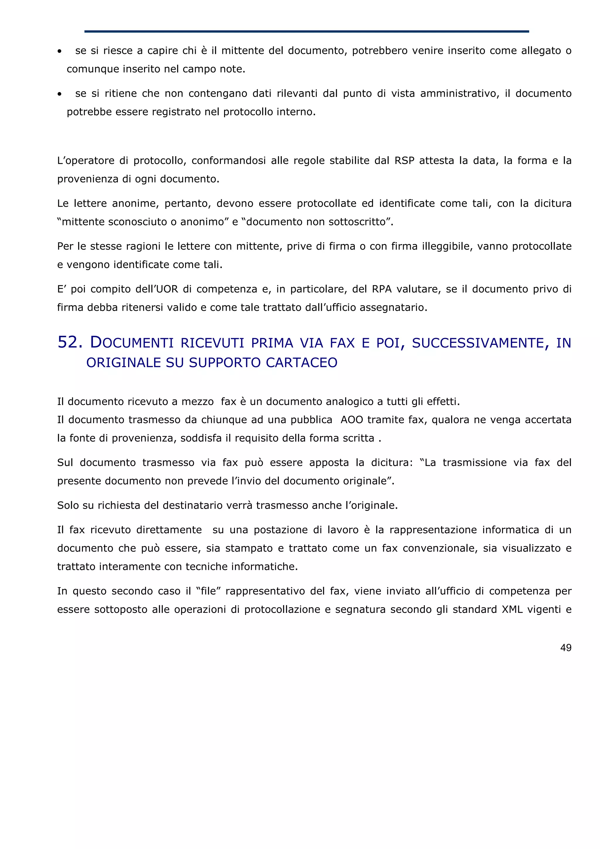 •    se si riesce a capire chi è il mittente del documento, potrebbero venire inserito come allegato o
    comunque inserito nel campo note.

•    se si ritiene che non contengano dati rilevanti dal punto di vista amministrativo, il documento
    potrebbe essere registrato nel protocollo interno.



L’operatore di protocollo, conformandosi alle regole stabilite dal RSP attesta la data, la forma e la
provenienza di ogni documento.

Le lettere anonime, pertanto, devono essere protocollate ed identificate come tali, con la dicitura
“mittente sconosciuto o anonimo” e “documento non sottoscritto”.

Per le stesse ragioni le lettere con mittente, prive di firma o con firma illeggibile, vanno protocollate
e vengono identificate come tali.

E’ poi compito dell’UOR di competenza e, in particolare, del RPA valutare, se il documento privo di
firma debba ritenersi valido e come tale trattato dall’ufficio assegnatario.


52. DOCUMENTI RICEVUTI PRIMA VIA FAX E POI, SUCCESSIVAMENTE, IN
       ORIGINALE SU SUPPORTO CARTACEO

Il documento ricevuto a mezzo fax è un documento analogico a tutti gli effetti.
Il documento trasmesso da chiunque ad una pubblica AOO tramite fax, qualora ne venga accertata
la fonte di provenienza, soddisfa il requisito della forma scritta .

Sul documento trasmesso via fax può essere apposta la dicitura: “La trasmissione via fax del
presente documento non prevede l’invio del documento originale”.

Solo su richiesta del destinatario verrà trasmesso anche l’originale.

Il fax ricevuto direttamente     su una postazione di lavoro è la rappresentazione informatica di un
documento che può essere, sia stampato e trattato come un fax convenzionale, sia visualizzato e
trattato interamente con tecniche informatiche.

In questo secondo caso il “file” rappresentativo del fax, viene inviato all’ufficio di competenza per
essere sottoposto alle operazioni di protocollazione e segnatura secondo gli standard XML vigenti e


                                                                                                      49
 