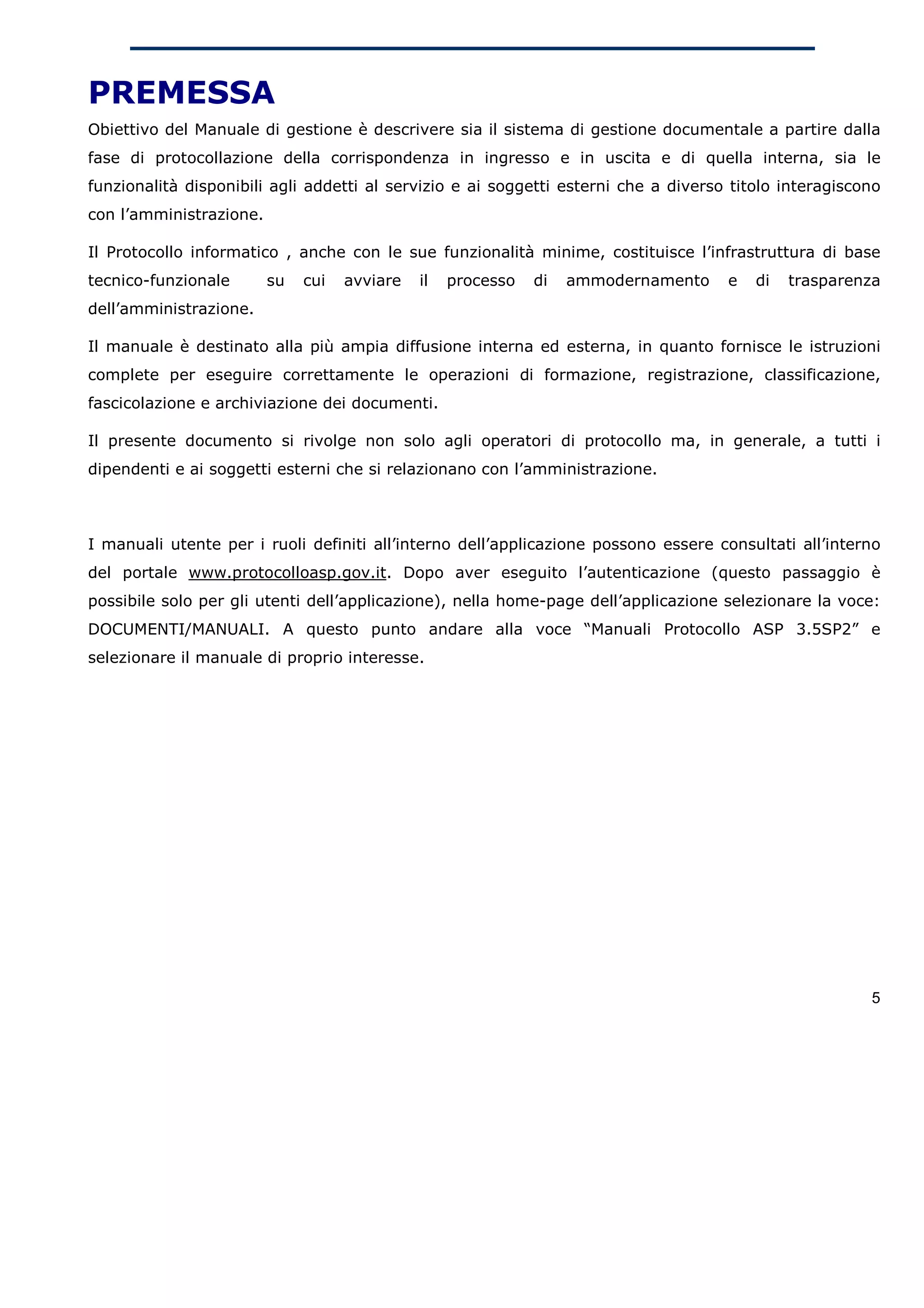 PREMESSA
Obiettivo del Manuale di gestione è descrivere sia il sistema di gestione documentale a partire dalla
fase di protocollazione della corrispondenza in ingresso e in uscita e di quella interna, sia le
funzionalità disponibili agli addetti al servizio e ai soggetti esterni che a diverso titolo interagiscono
con l’amministrazione.

Il Protocollo informatico , anche con le sue funzionalità minime, costituisce l’infrastruttura di base
tecnico-funzionale       su   cui   avviare   il   processo   di   ammodernamento    e   di   trasparenza
dell’amministrazione.

Il manuale è destinato alla più ampia diffusione interna ed esterna, in quanto fornisce le istruzioni
complete per eseguire correttamente le operazioni di formazione, registrazione, classificazione,
fascicolazione e archiviazione dei documenti.

Il presente documento si rivolge non solo agli operatori di protocollo ma, in generale, a tutti i
dipendenti e ai soggetti esterni che si relazionano con l’amministrazione.



I manuali utente per i ruoli definiti all’interno dell’applicazione possono essere consultati all’interno
del portale www.protocolloasp.gov.it. Dopo aver eseguito l’autenticazione (questo passaggio è
possibile solo per gli utenti dell’applicazione), nella home-page dell’applicazione selezionare la voce:
DOCUMENTI/MANUALI. A questo punto andare alla voce “Manuali Protocollo ASP 3.5SP2” e
selezionare il manuale di proprio interesse.




                                                                                                        5
 