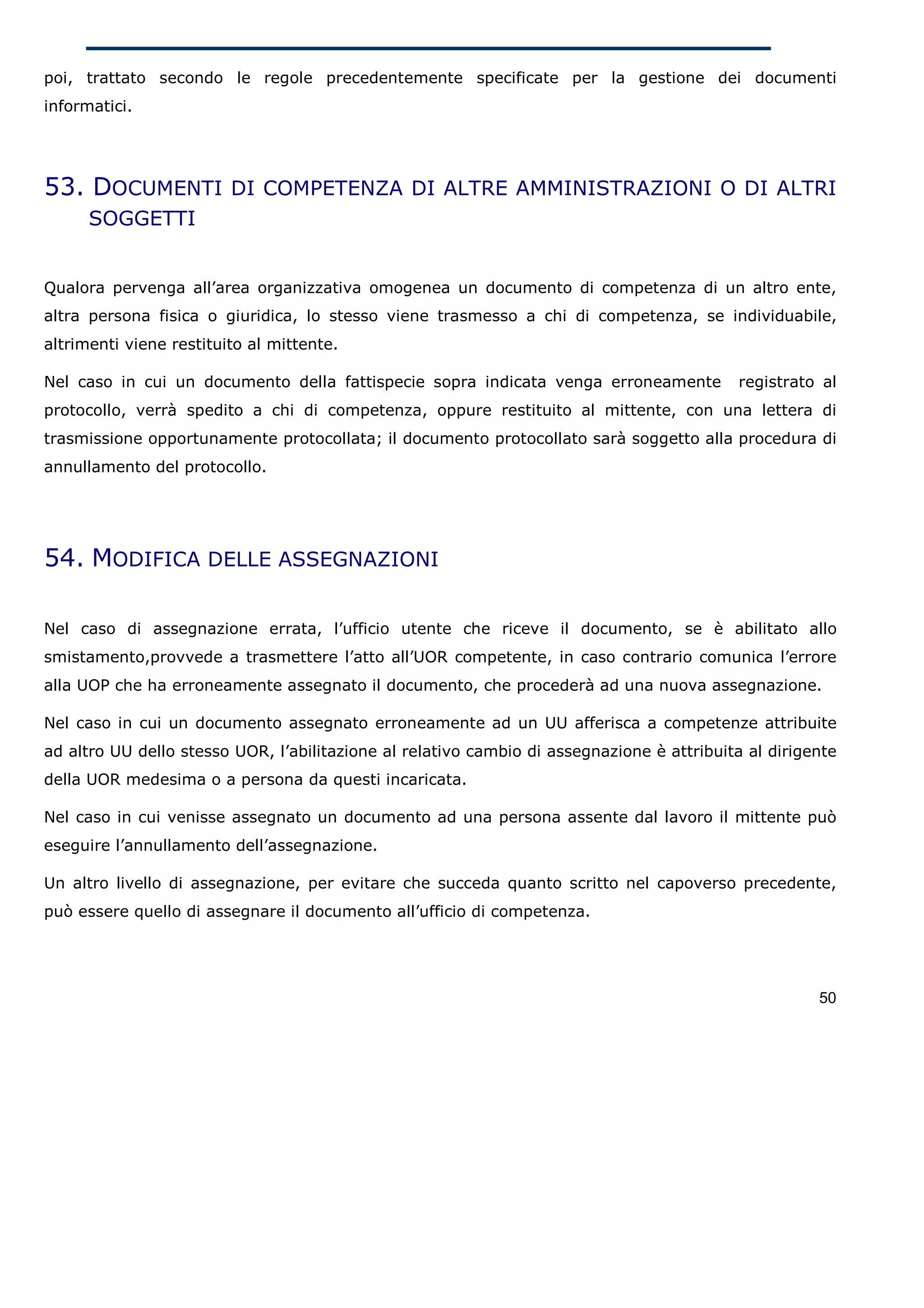 poi, trattato secondo le regole precedentemente specificate per la gestione dei documenti
informatici.




53. DOCUMENTI DI COMPETENZA DI ALTRE AMMINISTRAZIONI O DI ALTRI
      SOGGETTI


Qualora pervenga all’area organizzativa omogenea un documento di competenza di un altro ente,
altra persona fisica o giuridica, lo stesso viene trasmesso a chi di competenza, se individuabile,
altrimenti viene restituito al mittente.

Nel caso in cui un documento della fattispecie sopra indicata venga erroneamente            registrato al
protocollo, verrà spedito a chi di competenza, oppure restituito al mittente, con una lettera di
trasmissione opportunamente protocollata; il documento protocollato sarà soggetto alla procedura di
annullamento del protocollo.




54. MODIFICA DELLE ASSEGNAZIONI

Nel caso di assegnazione errata, l’ufficio utente che riceve il documento, se è abilitato allo
smistamento,provvede a trasmettere l’atto all’UOR competente, in caso contrario comunica l’errore
alla UOP che ha erroneamente assegnato il documento, che procederà ad una nuova assegnazione.

Nel caso in cui un documento assegnato erroneamente ad un UU afferisca a competenze attribuite
ad altro UU dello stesso UOR, l’abilitazione al relativo cambio di assegnazione è attribuita al dirigente
della UOR medesima o a persona da questi incaricata.

Nel caso in cui venisse assegnato un documento ad una persona assente dal lavoro il mittente può
eseguire l’annullamento dell’assegnazione.

Un altro livello di assegnazione, per evitare che succeda quanto scritto nel capoverso precedente,
può essere quello di assegnare il documento all’ufficio di competenza.




                                                                                                      50
 