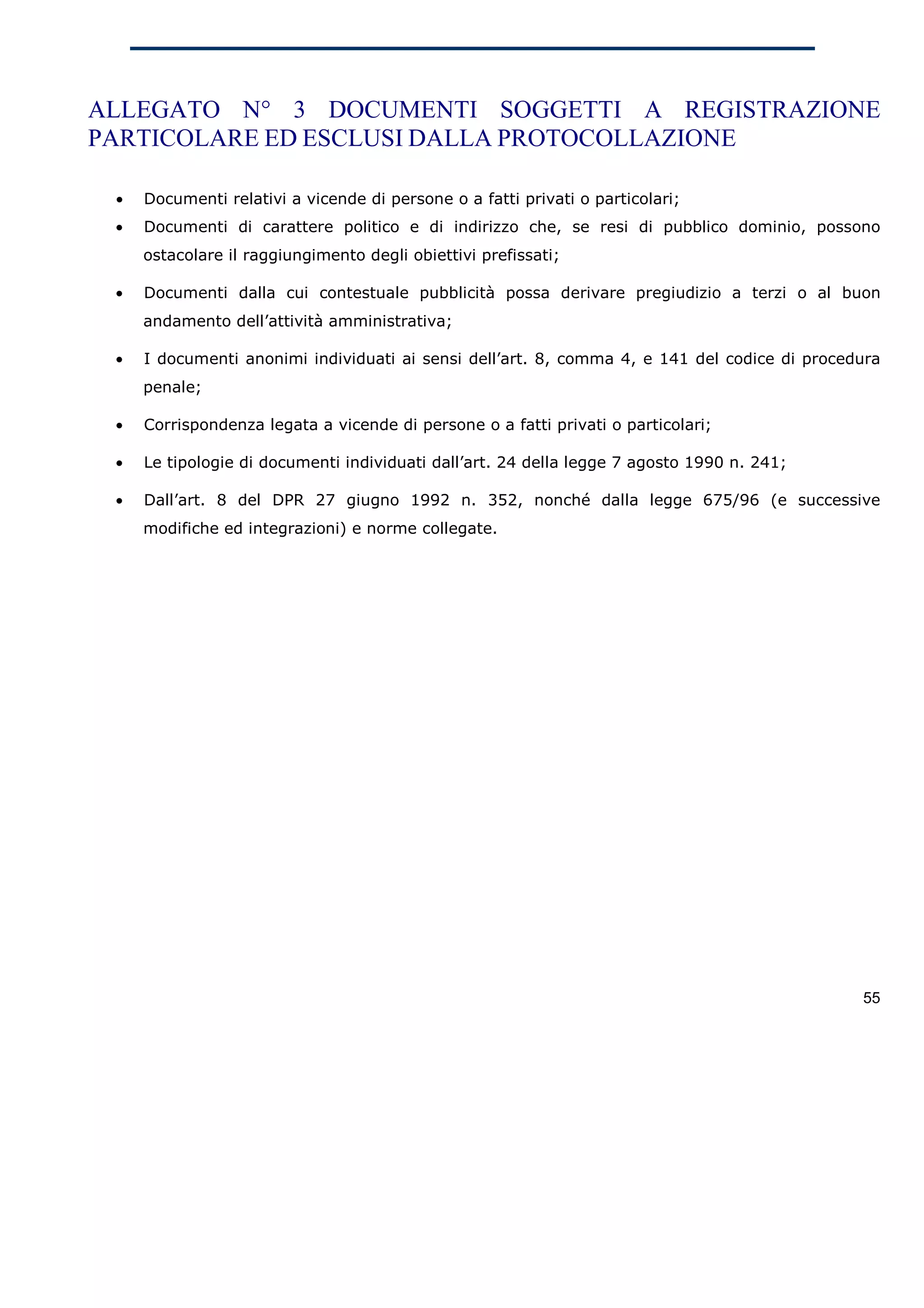 ALLEGATO N° 3 DOCUMENTI SOGGETTI A REGISTRAZIONE
PARTICOLARE ED ESCLUSI DALLA PROTOCOLLAZIONE

 •   Documenti relativi a vicende di persone o a fatti privati o particolari;
 •   Documenti di carattere politico e di indirizzo che, se resi di pubblico dominio, possono
     ostacolare il raggiungimento degli obiettivi prefissati;

 •   Documenti dalla cui contestuale pubblicità possa derivare pregiudizio a terzi o al buon
     andamento dell’attività amministrativa;

 •   I documenti anonimi individuati ai sensi dell’art. 8, comma 4, e 141 del codice di procedura
     penale;

 •   Corrispondenza legata a vicende di persone o a fatti privati o particolari;

 •   Le tipologie di documenti individuati dall’art. 24 della legge 7 agosto 1990 n. 241;

 •   Dall’art. 8 del DPR 27 giugno 1992 n. 352, nonché dalla legge 675/96 (e successive
     modifiche ed integrazioni) e norme collegate.




                                                                                              55
 