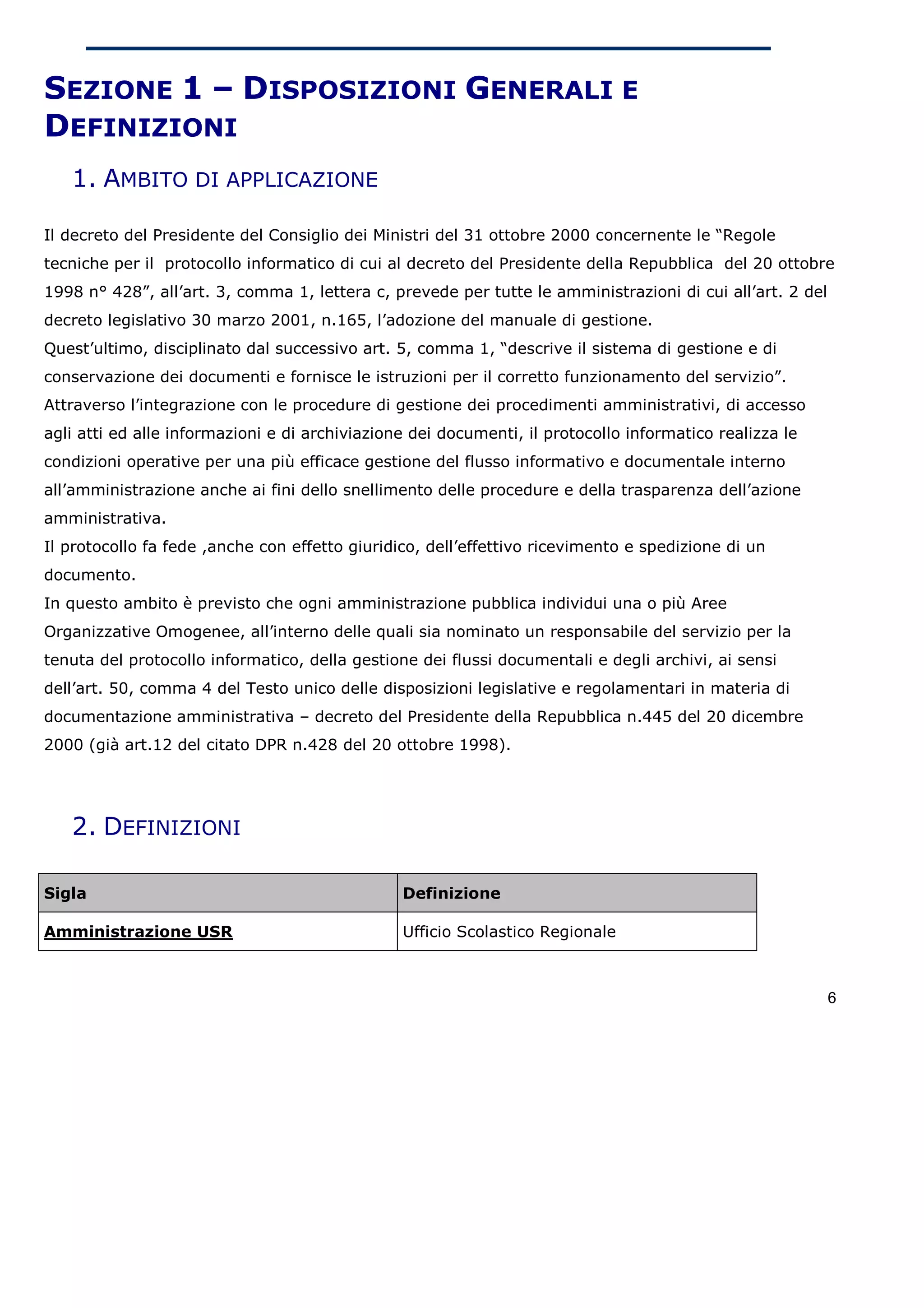 SEZIONE 1 – DISPOSIZIONI GENERALI E
DEFINIZIONI
   1. AMBITO DI APPLICAZIONE

Il decreto del Presidente del Consiglio dei Ministri del 31 ottobre 2000 concernente le “Regole
tecniche per il protocollo informatico di cui al decreto del Presidente della Repubblica del 20 ottobre
1998 n° 428”, all’art. 3, comma 1, lettera c, prevede per tutte le amministrazioni di cui all’art. 2 del
decreto legislativo 30 marzo 2001, n.165, l’adozione del manuale di gestione.
Quest’ultimo, disciplinato dal successivo art. 5, comma 1, “descrive il sistema di gestione e di
conservazione dei documenti e fornisce le istruzioni per il corretto funzionamento del servizio”.
Attraverso l’integrazione con le procedure di gestione dei procedimenti amministrativi, di accesso
agli atti ed alle informazioni e di archiviazione dei documenti, il protocollo informatico realizza le
condizioni operative per una più efficace gestione del flusso informativo e documentale interno
all’amministrazione anche ai fini dello snellimento delle procedure e della trasparenza dell’azione
amministrativa.
Il protocollo fa fede ,anche con effetto giuridico, dell’effettivo ricevimento e spedizione di un
documento.
In questo ambito è previsto che ogni amministrazione pubblica individui una o più Aree
Organizzative Omogenee, all’interno delle quali sia nominato un responsabile del servizio per la
tenuta del protocollo informatico, della gestione dei flussi documentali e degli archivi, ai sensi
dell’art. 50, comma 4 del Testo unico delle disposizioni legislative e regolamentari in materia di
documentazione amministrativa – decreto del Presidente della Repubblica n.445 del 20 dicembre
2000 (già art.12 del citato DPR n.428 del 20 ottobre 1998).




   2. DEFINIZIONI

Sigla                                           Definizione

Amministrazione USR                             Ufficio Scolastico Regionale



                                                                                                           6
 