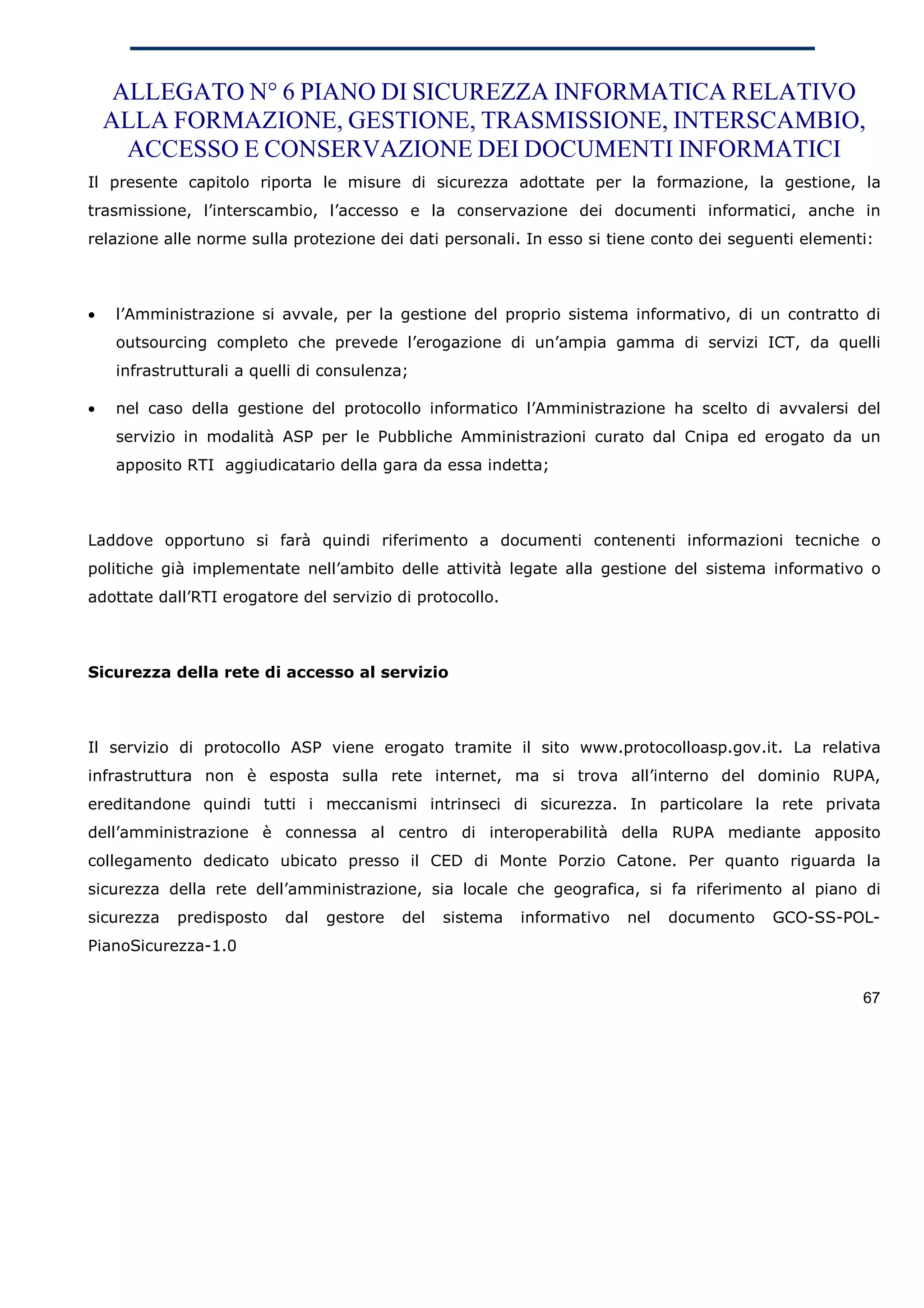 ALLEGATO N° 6 PIANO DI SICUREZZA INFORMATICA RELATIVO
    ALLA FORMAZIONE, GESTIONE, TRASMISSIONE, INTERSCAMBIO,
      ACCESSO E CONSERVAZIONE DEI DOCUMENTI INFORMATICI
Il presente capitolo riporta le misure di sicurezza adottate per la formazione, la gestione, la
trasmissione, l’interscambio, l’accesso e la conservazione dei documenti informatici, anche in
relazione alle norme sulla protezione dei dati personali. In esso si tiene conto dei seguenti elementi:



•   l’Amministrazione si avvale, per la gestione del proprio sistema informativo, di un contratto di
    outsourcing completo che prevede l’erogazione di un’ampia gamma di servizi ICT, da quelli
    infrastrutturali a quelli di consulenza;

•   nel caso della gestione del protocollo informatico l’Amministrazione ha scelto di avvalersi del
    servizio in modalità ASP per le Pubbliche Amministrazioni curato dal Cnipa ed erogato da un
    apposito RTI aggiudicatario della gara da essa indetta;



Laddove opportuno si farà quindi riferimento a documenti contenenti informazioni tecniche o
politiche già implementate nell’ambito delle attività legate alla gestione del sistema informativo o
adottate dall’RTI erogatore del servizio di protocollo.



Sicurezza della rete di accesso al servizio



Il servizio di protocollo ASP viene erogato tramite il sito www.protocolloasp.gov.it. La relativa
infrastruttura non è esposta sulla rete internet, ma si trova all’interno del dominio RUPA,
ereditandone quindi tutti i meccanismi intrinseci di sicurezza. In particolare la rete privata
dell’amministrazione è connessa al centro di interoperabilità della RUPA mediante apposito
collegamento dedicato ubicato presso il CED di Monte Porzio Catone. Per quanto riguarda la
sicurezza della rete dell’amministrazione, sia locale che geografica, si fa riferimento al piano di
sicurezza   predisposto    dal   gestore   del   sistema   informativo   nel   documento   GCO-SS-POL-
PianoSicurezza-1.0


                                                                                                     67
 