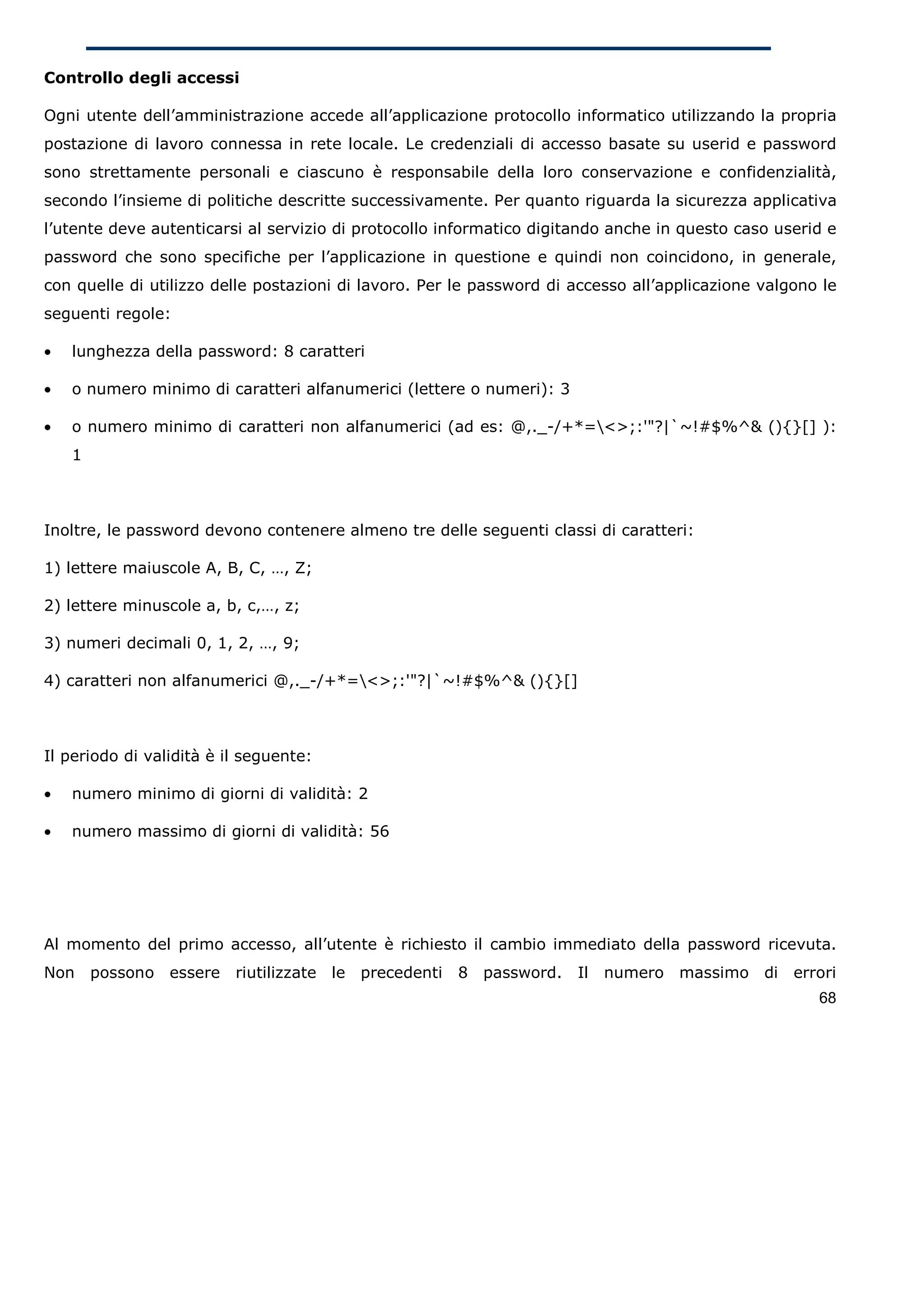 Controllo degli accessi

Ogni utente dell’amministrazione accede all’applicazione protocollo informatico utilizzando la propria
postazione di lavoro connessa in rete locale. Le credenziali di accesso basate su userid e password
sono strettamente personali e ciascuno è responsabile della loro conservazione e confidenzialità,
secondo l’insieme di politiche descritte successivamente. Per quanto riguarda la sicurezza applicativa
l’utente deve autenticarsi al servizio di protocollo informatico digitando anche in questo caso userid e
password che sono specifiche per l’applicazione in questione e quindi non coincidono, in generale,
con quelle di utilizzo delle postazioni di lavoro. Per le password di accesso all’applicazione valgono le
seguenti regole:

•   lunghezza della password: 8 caratteri

•   o numero minimo di caratteri alfanumerici (lettere o numeri): 3

•   o numero minimo di caratteri non alfanumerici (ad es: @,._-/+*=<>;:'"?|`~!#$%^& (){}[] ):
    1



Inoltre, le password devono contenere almeno tre delle seguenti classi di caratteri:

1) lettere maiuscole A, B, C, …, Z;

2) lettere minuscole a, b, c,…, z;

3) numeri decimali 0, 1, 2, …, 9;

4) caratteri non alfanumerici @,._-/+*=<>;:'"?|`~!#$%^& (){}[]



Il periodo di validità è il seguente:

•   numero minimo di giorni di validità: 2

•   numero massimo di giorni di validità: 56




Al momento del primo accesso, all’utente è richiesto il cambio immediato della password ricevuta.
Non     possono essere    riutilizzate le precedenti   8 password. Il     numero massimo di        errori
                                                                                                      68
 