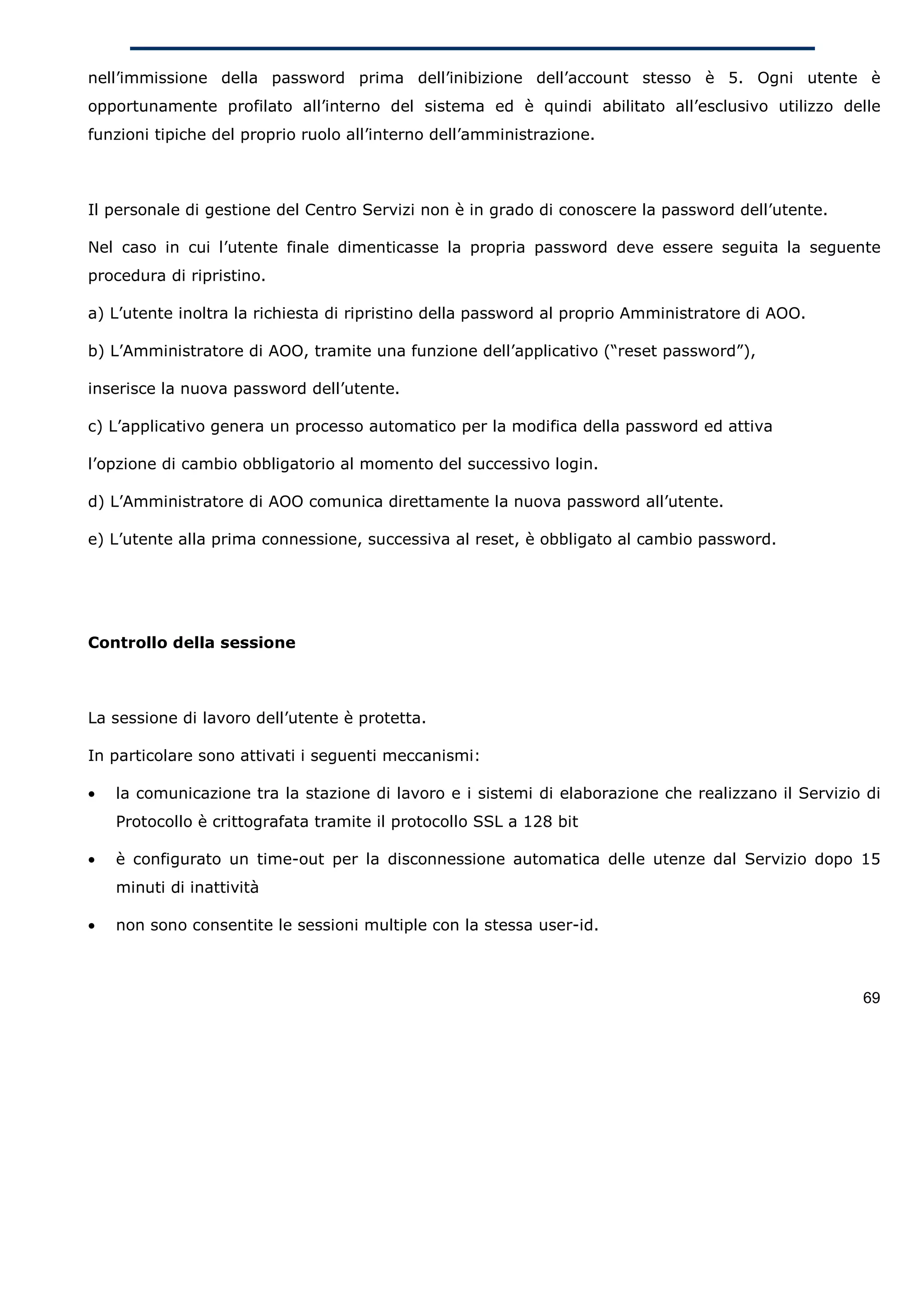 nell’immissione della password prima dell’inibizione dell’account stesso è 5. Ogni utente è
opportunamente profilato all’interno del sistema ed è quindi abilitato all’esclusivo utilizzo delle
funzioni tipiche del proprio ruolo all’interno dell’amministrazione.



Il personale di gestione del Centro Servizi non è in grado di conoscere la password dell’utente.

Nel caso in cui l’utente finale dimenticasse la propria password deve essere seguita la seguente
procedura di ripristino.

a) L’utente inoltra la richiesta di ripristino della password al proprio Amministratore di AOO.

b) L’Amministratore di AOO, tramite una funzione dell’applicativo (“reset password”),

inserisce la nuova password dell’utente.

c) L’applicativo genera un processo automatico per la modifica della password ed attiva

l’opzione di cambio obbligatorio al momento del successivo login.

d) L’Amministratore di AOO comunica direttamente la nuova password all’utente.

e) L’utente alla prima connessione, successiva al reset, è obbligato al cambio password.




Controllo della sessione



La sessione di lavoro dell’utente è protetta.

In particolare sono attivati i seguenti meccanismi:

•   la comunicazione tra la stazione di lavoro e i sistemi di elaborazione che realizzano il Servizio di
    Protocollo è crittografata tramite il protocollo SSL a 128 bit

•   è configurato un time-out per la disconnessione automatica delle utenze dal Servizio dopo 15
    minuti di inattività

•   non sono consentite le sessioni multiple con la stessa user-id.



                                                                                                     69
 