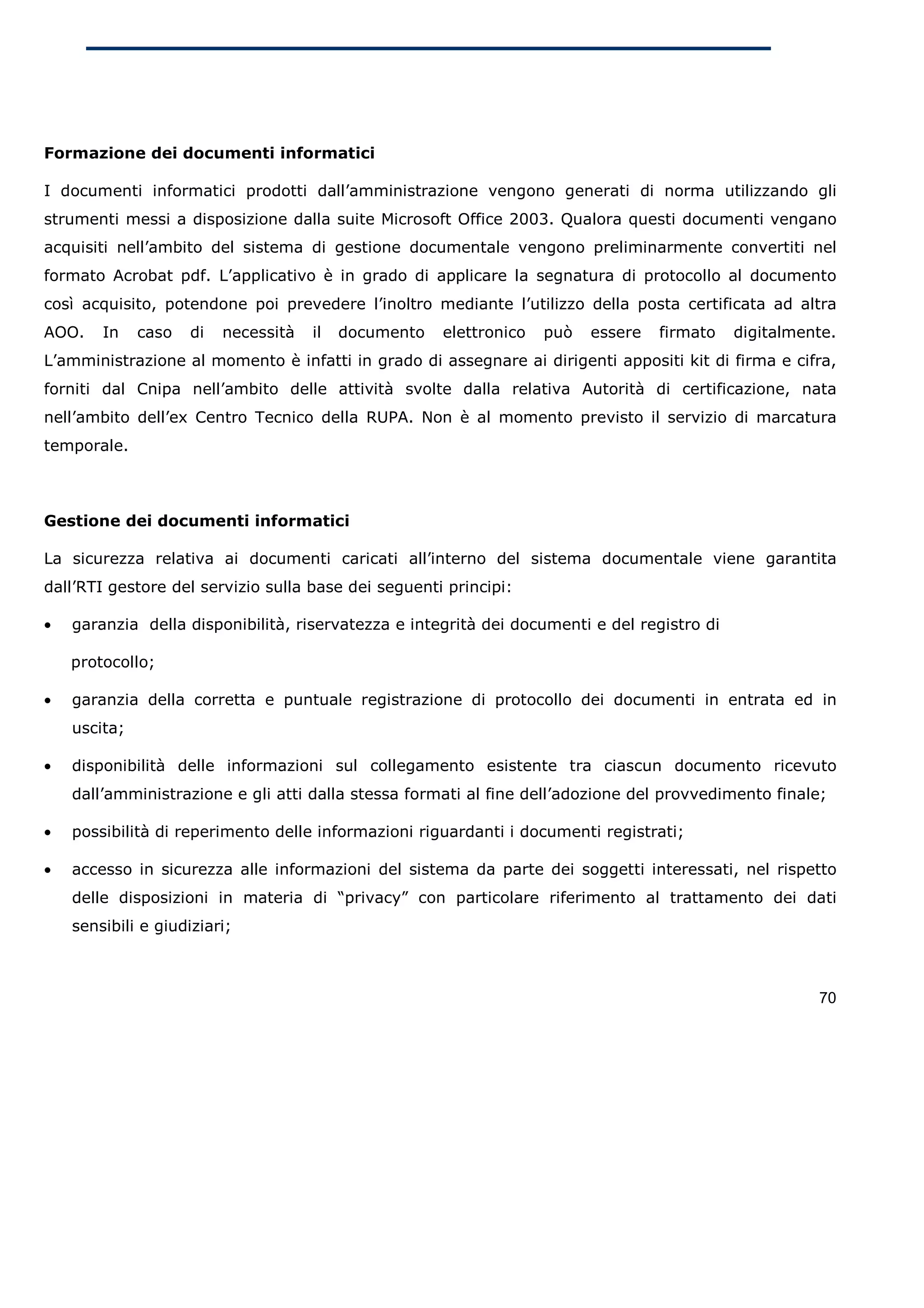 Formazione dei documenti informatici

I documenti informatici prodotti dall’amministrazione vengono generati di norma utilizzando gli
strumenti messi a disposizione dalla suite Microsoft Office 2003. Qualora questi documenti vengano
acquisiti nell’ambito del sistema di gestione documentale vengono preliminarmente convertiti nel
formato Acrobat pdf. L’applicativo è in grado di applicare la segnatura di protocollo al documento
così acquisito, potendone poi prevedere l’inoltro mediante l’utilizzo della posta certificata ad altra
AOO.    In    caso   di   necessità   il   documento   elettronico   può   essere   firmato   digitalmente.
L’amministrazione al momento è infatti in grado di assegnare ai dirigenti appositi kit di firma e cifra,
forniti dal Cnipa nell’ambito delle attività svolte dalla relativa Autorità di certificazione, nata
nell’ambito dell’ex Centro Tecnico della RUPA. Non è al momento previsto il servizio di marcatura
temporale.



Gestione dei documenti informatici

La sicurezza relativa ai documenti caricati all’interno del sistema documentale viene garantita
dall’RTI gestore del servizio sulla base dei seguenti principi:

•   garanzia della disponibilità, riservatezza e integrità dei documenti e del registro di

    protocollo;

•   garanzia della corretta e puntuale registrazione di protocollo dei documenti in entrata ed in
    uscita;

•   disponibilità delle informazioni sul collegamento esistente tra ciascun documento ricevuto
    dall’amministrazione e gli atti dalla stessa formati al fine dell’adozione del provvedimento finale;

•   possibilità di reperimento delle informazioni riguardanti i documenti registrati;

•   accesso in sicurezza alle informazioni del sistema da parte dei soggetti interessati, nel rispetto
    delle disposizioni in materia di “privacy” con particolare riferimento al trattamento dei dati
    sensibili e giudiziari;



                                                                                                        70
 