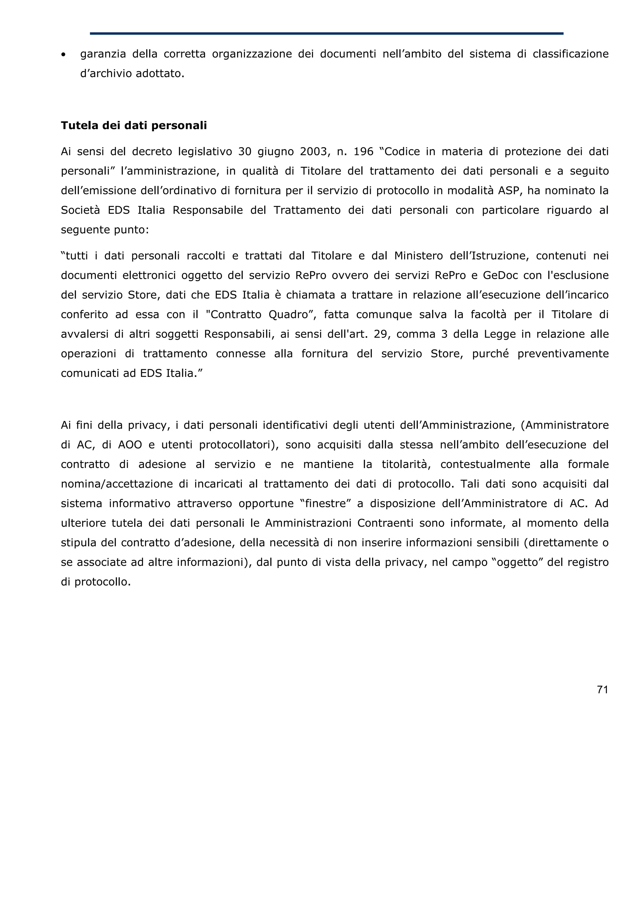 •   garanzia della corretta organizzazione dei documenti nell’ambito del sistema di classificazione
    d’archivio adottato.



Tutela dei dati personali

Ai sensi del decreto legislativo 30 giugno 2003, n. 196 “Codice in materia di protezione dei dati
personali” l’amministrazione, in qualità di Titolare del trattamento dei dati personali e a seguito
dell’emissione dell’ordinativo di fornitura per il servizio di protocollo in modalità ASP, ha nominato la
Società EDS Italia Responsabile del Trattamento dei dati personali con particolare riguardo al
seguente punto:

“tutti i dati personali raccolti e trattati dal Titolare e dal Ministero dell’Istruzione, contenuti nei
documenti elettronici oggetto del servizio RePro ovvero dei servizi RePro e GeDoc con l'esclusione
del servizio Store, dati che EDS Italia è chiamata a trattare in relazione all’esecuzione dell’incarico
conferito ad essa con il "Contratto Quadro”, fatta comunque salva la facoltà per il Titolare di
avvalersi di altri soggetti Responsabili, ai sensi dell'art. 29, comma 3 della Legge in relazione alle
operazioni di trattamento connesse alla fornitura del servizio Store, purché preventivamente
comunicati ad EDS Italia.”



Ai fini della privacy, i dati personali identificativi degli utenti dell’Amministrazione, (Amministratore
di AC, di AOO e utenti protocollatori), sono acquisiti dalla stessa nell’ambito dell’esecuzione del
contratto di adesione al servizio e ne mantiene la titolarità, contestualmente alla formale
nomina/accettazione di incaricati al trattamento dei dati di protocollo. Tali dati sono acquisiti dal
sistema informativo attraverso opportune “finestre” a disposizione dell’Amministratore di AC. Ad
ulteriore tutela dei dati personali le Amministrazioni Contraenti sono informate, al momento della
stipula del contratto d’adesione, della necessità di non inserire informazioni sensibili (direttamente o
se associate ad altre informazioni), dal punto di vista della privacy, nel campo “oggetto” del registro
di protocollo.




                                                                                                      71
 