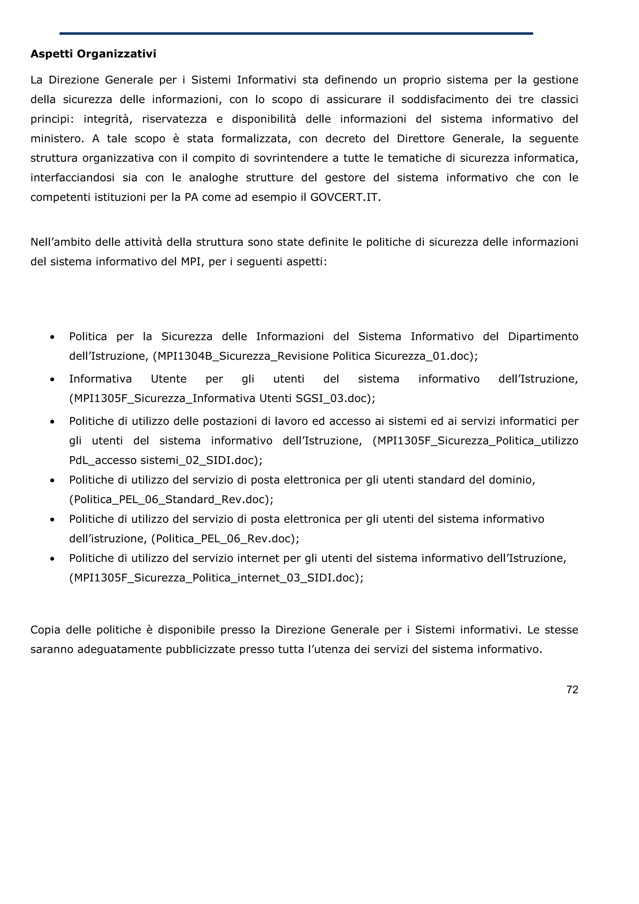 Aspetti Organizzativi

La Direzione Generale per i Sistemi Informativi sta definendo un proprio sistema per la gestione
della sicurezza delle informazioni, con lo scopo di assicurare il soddisfacimento dei tre classici
principi: integrità, riservatezza e disponibilità delle informazioni del sistema informativo del
ministero. A tale scopo è stata formalizzata, con decreto del Direttore Generale, la seguente
struttura organizzativa con il compito di sovrintendere a tutte le tematiche di sicurezza informatica,
interfacciandosi sia con le analoghe strutture del gestore del sistema informativo che con le
competenti istituzioni per la PA come ad esempio il GOVCERT.IT.



Nell’ambito delle attività della struttura sono state definite le politiche di sicurezza delle informazioni
del sistema informativo del MPI, per i seguenti aspetti:




   •   Politica per la Sicurezza delle Informazioni del Sistema Informativo del Dipartimento
       dell’Istruzione, (MPI1304B_Sicurezza_Revisione Politica Sicurezza_01.doc);

   •   Informativa     Utente     per    gli   utenti    del    sistema     informativo     dell’Istruzione,
       (MPI1305F_Sicurezza_Informativa Utenti SGSI_03.doc);

   •   Politiche di utilizzo delle postazioni di lavoro ed accesso ai sistemi ed ai servizi informatici per
       gli utenti del sistema informativo dell’Istruzione, (MPI1305F_Sicurezza_Politica_utilizzo
       PdL_accesso sistemi_02_SIDI.doc);
   •   Politiche di utilizzo del servizio di posta elettronica per gli utenti standard del dominio,
       (Politica_PEL_06_Standard_Rev.doc);
   •   Politiche di utilizzo del servizio di posta elettronica per gli utenti del sistema informativo
       dell’istruzione, (Politica_PEL_06_Rev.doc);
   •   Politiche di utilizzo del servizio internet per gli utenti del sistema informativo dell’Istruzione,
       (MPI1305F_Sicurezza_Politica_internet_03_SIDI.doc);



Copia delle politiche è disponibile presso la Direzione Generale per i Sistemi informativi. Le stesse
saranno adeguatamente pubblicizzate presso tutta l’utenza dei servizi del sistema informativo.


                                                                                                         72
 