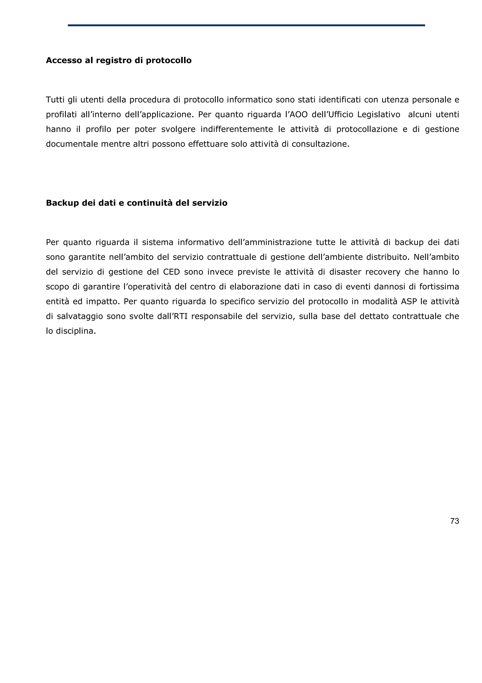 Accesso al registro di protocollo



Tutti gli utenti della procedura di protocollo informatico sono stati identificati con utenza personale e
profilati all’interno dell’applicazione. Per quanto riguarda l’AOO dell’Ufficio Legislativo alcuni utenti
hanno il profilo per poter svolgere indifferentemente le attività di protocollazione e di gestione
documentale mentre altri possono effettuare solo attività di consultazione.




Backup dei dati e continuità del servizio



Per quanto riguarda il sistema informativo dell’amministrazione tutte le attività di backup dei dati
sono garantite nell’ambito del servizio contrattuale di gestione dell’ambiente distribuito. Nell’ambito
del servizio di gestione del CED sono invece previste le attività di disaster recovery che hanno lo
scopo di garantire l’operatività del centro di elaborazione dati in caso di eventi dannosi di fortissima
entità ed impatto. Per quanto riguarda lo specifico servizio del protocollo in modalità ASP le attività
di salvataggio sono svolte dall’RTI responsabile del servizio, sulla base del dettato contrattuale che
lo disciplina.




                                                                                                      73
 