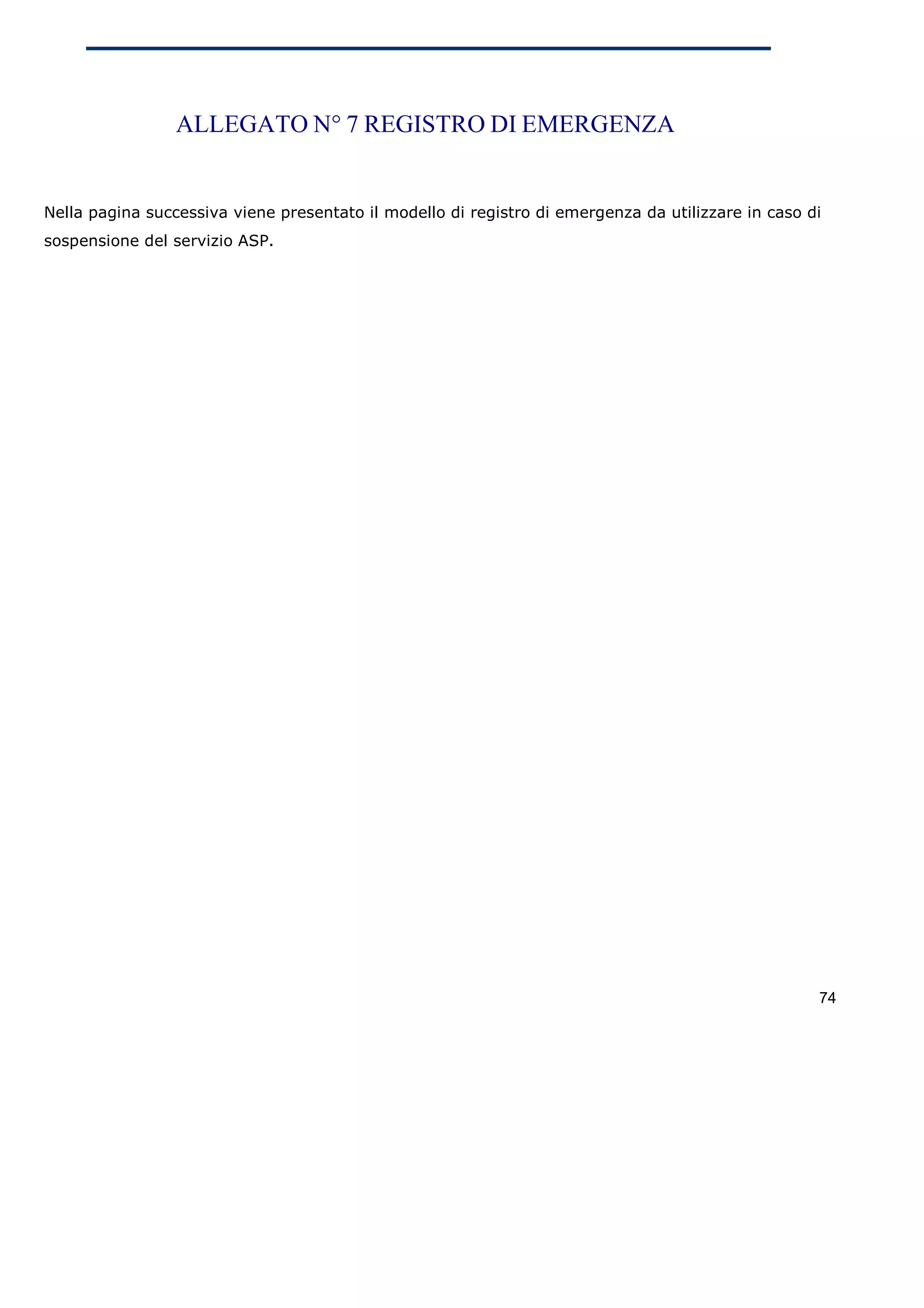ALLEGATO N° 7 REGISTRO DI EMERGENZA


Nella pagina successiva viene presentato il modello di registro di emergenza da utilizzare in caso di
sospensione del servizio ASP.




                                                                                                    74
 