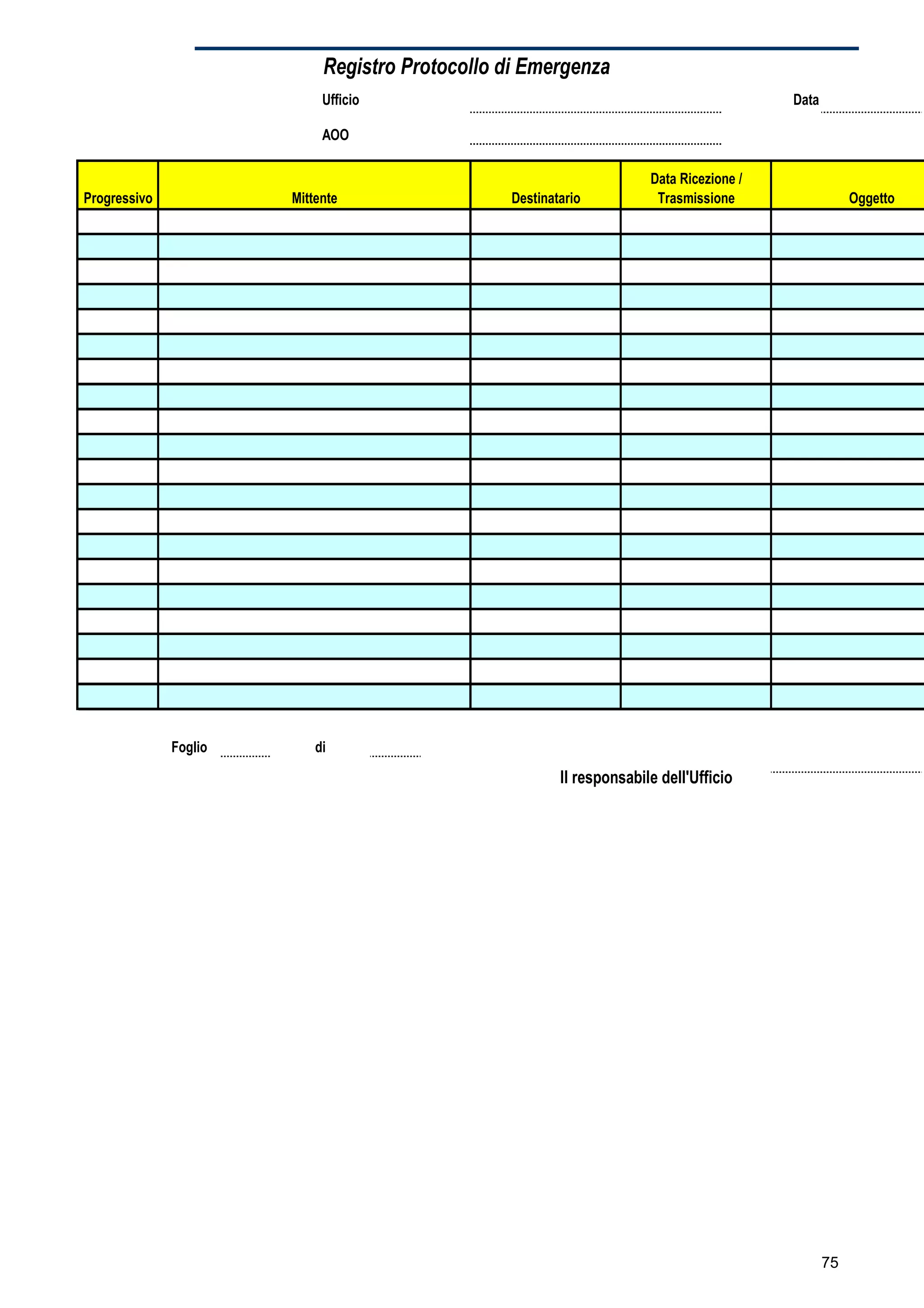 Registro Protocollo di Emergenza
                            Ufficio                                                       Data

                            AOO

                                                                       Data Ricezione /
Progressivo            Mittente                  Destinatario           Trasmissione                  Oggetto




              Foglio       di

                                                         Il responsabile dell'Ufficio




                                                                                                 75
 