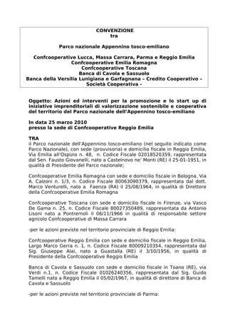 CONVENZIONE
                                   tra

              Parco nazionale Appennino tosco-emiliano

  Confcooperative Lucca, Massa Carrara, Parma e Reggio Emilia
                 Confcooperative Emilia Romagna
                      Confcooperative Toscana
                     Banca di Cavola e Sassuolo
Banca della Versilia Lunigiana e Garfagnana – Credito Cooperativo –
                       Società Cooperativa -


Oggetto: Azioni ed interventi per la promozione e lo start up di
iniziative imprenditoriali di valorizzazione sostenibile e cooperativa
del territorio del Parco nazionale dell’Appennino tosco-emiliano

In data 25 marzo 2010
presso la sede di Confcooperative Reggio Emilia

TRA
il Parco nazionale dell’Appennino tosco-emiliano (nel seguito indicato come
Parco Nazionale), con sede (provvisoria) e domicilio fiscale in Reggio Emilia,
Via Emilia all’Ospizio n. 48, n. Codice Fiscale 02018520359, rappresentata
dal Sen. Fausto Giovanelli, nato a Castelnovo ne’ Monti (RE) il 25-01-1951, in
qualità di Presidente del Parco nazionale;

Confcooperative Emilia Romagna con sede e domicilio fiscale in Bologna, Via
A. Calzoni n. 1/3, n. Codice Fiscale 80063090379, rappresentata dal dott.
Marco Venturelli, nato a Faenza (RA) il 25/08/1964, in qualità di Direttore
della Confcooperative Emilia Romagna

Confcooperative Toscana con sede e domicilio fiscale in Firenze, via Vasco
De Gama n. 25, n. Codice Fiscale 80027350489, rappresentata da Antonio
Lisoni nato a Pontremoli il 06/11/1966 in qualità di responsabile settore
agricolo Confcooperative di Massa Carrara

-per le azioni previste nel territorio provinciale di Reggio Emilia:

Confcooperative Reggio Emilia con sede e domicilio fiscale in Reggio Emilia,
Largo Marco Gerra n. 1, n. Codice Fiscale 80009210354, rappresentata dal
Sig. Giuseppe Alai, nato a Guastalla (RE) il 3/10/1956, in qualità di
Presidente della Confcooperative Reggio Emilia

Banca di Cavola e Sassuolo con sede e domicilio fiscale in Toano (RE), via
Verdi n.1, n. Codice Fiscale 01026240356, rappresentata dal Sig. Guido
Tamelli nato a Reggio Emilia il 05/02/1967, in qualità di direttore di Banca di
Cavola e Sassuolo

-per le azioni previste nel territorio provinciale di Parma:
 