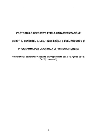PROTOCOLLO OPERATIVO PER LA CARATTERIZZAZIONE


DEI SITI AI SENSI DEL D. LGS. 152/06 E S.M.I. E DELL’ACCORDO DI


     PROGRAMMA PER LA CHIMICA DI PORTO MARGHERA


Revisione ai sensi dell’Accordo di Programma del il 16 Aprile 2012 -
                          (art.5, comma 3)




                                 1
 