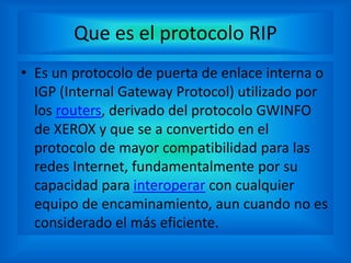 Que es el protocolo RIP
• Es un protocolo de puerta de enlace interna o
IGP (Internal Gateway Protocol) utilizado por
los routers, derivado del protocolo GWINFO
de XEROX y que se a convertido en el
protocolo de mayor compatibilidad para las
redes Internet, fundamentalmente por su
capacidad para interoperar con cualquier
equipo de encaminamiento, aun cuando no es
considerado el más eficiente.