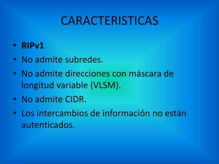 CARACTERISTICAS
• RIPv1
• No admite subredes.
• No admite direcciones con máscara de
longitud variable (VLSM).
• No admite CIDR.
• Los intercambios de información no están
autenticados.