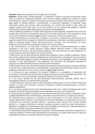 Introduce l’argomento il presidente del Consiglio, arch. Ciccariello;
Relaziona il Sindaco dott. Carmelo Stanziola , Il “protocollo” consiste in una serie di prescrizioni, intese
come un sistema di “trasparenza rinforzata”, che il Comune sceglie di adottare per rendere la propria
amministrazione “aperta” ai cittadini, allo scopo di promuovere la fiducia nelle istituzioni e nei confronti
degli organi di direzione politica e amministrativa. Le prescrizioni riguardano, in particolar modo,
informazioni relative alla posizione degli amministratori nei confronti dei benefici e delle utilità che
vengono erogate dallo stesso Ente, sia nei loro confronti, sia nei confronti dei congiunti e prevede
l’informazione su alcuni aspetti della gestione che (benché sia già obbligatorio
rendere pubblici) se sottoposti al “vincolo” della trasparenza o della regolarità, consentono l’esercizio di un
presidio attivo sull’azione amministrativa dal punto di vista della opportunità e della convenienza, prima
ancora che in relazione ad ambiti di maggiore gravità. Il protocollo si articola nei seguenti punti:
1. Ogni amministratore, una volta eletto, si impegna a comunicare, sia riguardo alla propria persona, sia
riguardo a parenti diretti o congiunti, la titolarità di autorizzazioni, concessioni, provvidenze economiche o
utilità di qualunque genere ricevute dall’amministrazione comunale. Tale comunicazione non viene
pubblicata, ma resa accessibile a qualunque cittadino che ne faccia richiesta.
2. Ogni amministratore, una volta eletto, si impegna a comunicare la propria partecipazione a società,
associazioni o altri enti e questi dovranno rendere pubblici eventuali benefici o utilità conseguiti
direttamente dal Comune o da altre istituzioni pubbliche. Tale comunicazione non viene pubblicata, ma
resa accessibile a qualunque cittadino che ne faccia richiesta.
3. Nella sezione del sito web istituzionale dedicata alla trasparenza, l’ente si obbliga a pubblicare l’elenco
dei contratti e degli atti da cui derivino obbligazioni per l’amministrazione comunale per la fornitura di beni
o servizi, specificando l’oggetto, la durata, il compenso ed eventuali casi di subappalto, a pena di nullità del
contratto, lo stato delle prestazioni e dei pagamenti, con riferimento alle attestazioni riguardanti la
congruità e la conformità della prestazione alle prescrizioni contrattuali.
4. Nella sezione del sito web istituzionale dedicata alla trasparenza l’Amministrazione comunale rende noto
il costo dei lavori e delle manutenzioni, specificandone il responsabile del procedimento, le ditte a cui viene
assegnata la realizzazione, le voci di costo, i tempi e l’oggetto degli interventi.
5. A conclusione di ogni prestazione che comporti l’obbligo di un corrispettivo, la liquidazione del
corrispettivo è subordinata alla dichiarazione di regolare esecuzione resa dal responsabile del servizio. Tale
documentazione viene resa accessibile a qualunque cittadino che ne faccia richiesta.
6. In una sezione specifica del sito web istituzionale l’Amministrazione comunale pubblica tutte le
interrogazioni consiliari e le risposte fornite al riguardo.
7. L’Amministrazione istituisce il “garante della trasparenza e dell’accesso” a cui sono rivolte le istanze dei
cittadini e al quale viene attribuito il compito di inoltrare le richieste all’amministrazione e curarne il
regolare espletamento.
8. in una sezione specifica del sito web l’Amministrazione rende noti i criteri di attribuzione del salario
accessorio, nonché le somme percepite da ciascun dipendente, per ogni anno di riferimento.
9. L’Amministrazione pubblica sul proprio sito istituzionale eventuali incarichi conferiti, a qualunque titolo,
a pubblici dipendenti di altre amministrazioni, precisando la natura dell’incarico, il compenso e la durata.
10. l’Amministrazione costituisce un fascicolo per ogni amministratore in cui viene riportato l’elenco
integrale degli incarichi attribuiti, la partecipazione alle sedute dell’organo a cui appartiene e di eventuali
commissioni, gli emolumenti percepiti dall’ente a qualunque titolo, eventuali altri incarichi conferiti
dall’ente o in ragione dell’incarico esercitato, eventuali condanne subite dai propri amministratori,
dipendenti o collaboratori, relativamente ai reati contro la pubblica amministrazione. Tale documentazione
viene resa accessibile a qualunque cittadino che ne faccia richiesta.
11. Nella sezione denominata “trasparenza e valutazione”, l’Amministrazione rende nota la composizione, il
compenso spettante e l’attività svolta dall’Organismo di valutazione, nel rispetto delle norme in materia di
tutela della riservatezza, il compenso attribuito e le relazioni prodotte.




                                                                                                              2
 