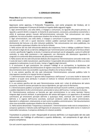 IL CONSIGLIO COMUNALE

Preso Atto di quanto innanzi relazionato e proposto;
con voti unanimi
                                            DELIBERA
Approvare come approva, il Protocollo Trasparenza, così come proposto dal Sindaco, ed in
particolare impegnare il Comune di Centola al rispetto delle seguenti regole:
1. Ogni amministratore, una volta eletto, si impegna a comunicare, sia riguardo alla propria persona, sia
riguardo a parenti diretti o congiunti, la titolarità di autorizzazioni, concessioni, provvidenze economiche o
utilità di qualunque genere ricevute dall’amministrazione comunale. Tale comunicazione non viene
pubblicata, ma resa accessibile a qualunque cittadino che ne faccia richiesta.
2. Ogni amministratore, una volta eletto, si impegna a comunicare la propria partecipazione a società,
associazioni o altri enti e questi dovranno rendere pubblici eventuali benefici o utilità conseguiti
direttamente dal Comune o da altre istituzioni pubbliche. Tale comunicazione non viene pubblicata, ma
resa accessibile a qualunque cittadino che ne faccia richiesta.
3. Nella sezione del sito web istituzionale dedicata alla trasparenza, l’ente si obbliga a pubblicare l’elenco
dei contratti e degli atti da cui derivino obbligazioni per l’amministrazione comunale per la fornitura di beni
o servizi, specificando l’oggetto, la durata, il compenso ed eventuali casi di subappalto, a pena di nullità del
contratto, lo stato delle prestazioni e dei pagamenti, con riferimento alle attestazioni riguardanti la
congruità e la conformità della prestazione alle prescrizioni contrattuali.
4. Nella sezione del sito web istituzionale dedicata alla trasparenza l’Amministrazione comunale rende noto
il costo dei lavori e delle manutenzioni, specificandone il responsabile del procedimento, le ditte a cui viene
assegnata la realizzazione, le voci di costo, i tempi e l’oggetto degli interventi.
5. A conclusione di ogni prestazione che comporti l’obbligo di un corrispettivo, la liquidazione del
corrispettivo è subordinata alla dichiarazione di regolare esecuzione resa dal responsabile del servizio. Tale
documentazione viene resa accessibile a qualunque cittadino che ne faccia richiesta.
6. In una sezione specifica del sito web istituzionale l’Amministrazione comunale pubblica tutte le
interrogazioni consiliari e le risposte fornite al riguardo.
7. L’Amministrazione istituisce il “garante della trasparenza e dell’accesso” a cui sono rivolte le istanze dei
cittadini e al quale viene attribuito il compito di inoltrare le richieste all’amministrazione e curarne il
regolare espletamento.
8. in una sezione specifica del sito web l’Amministrazione rende noti i criteri di attribuzione del salario
accessorio, nonché le somme percepite da ciascun dipendente, per ogni anno di riferimento.
9. L’Amministrazione pubblica sul proprio sito istituzionale eventuali incarichi conferiti, a qualunque titolo,
a pubblici dipendenti di altre amministrazioni, precisando la natura dell’incarico, il compenso e la durata.
10. l’Amministrazione costituisce un fascicolo per ogni amministratore in cui viene riportato l’elenco
integrale degli incarichi attribuiti, la partecipazione alle sedute dell’organo a cui appartiene e di eventuali
commissioni, gli emolumenti percepiti dall’ente a qualunque titolo, eventuali altri incarichi conferiti
dall’ente o in ragione dell’incarico esercitato, eventuali condanne subite dai propri amministratori,
dipendenti o collaboratori, relativamente ai reati contro la pubblica amministrazione. Tale documentazione
viene resa accessibile a qualunque cittadino che ne faccia richiesta.
11. Nella sezione denominata “trasparenza e valutazione”, l’Amministrazione rende nota la composizione, il
compenso spettante e l’attività svolta dall’Organismo di valutazione, nel rispetto delle norme in materia di
tutela della riservatezza, il compenso attribuito e le relazioni prodotte.

Trasmettere la presente a tutti i Responsabili di servizio dell’Ente e al responsabile del sito web
Istituzionale, con l’obbligo di uniformarsi a quanto deliberato, nel compimento di ogni atto di
propria competenza.

Con voti unanimi separatamente espressi, la presente viene resa immediatamente esecutiva.


                                                                                                              3
 