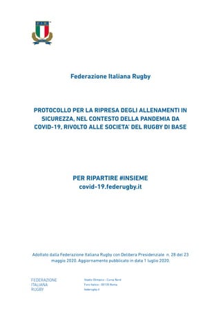 Federazione Italiana Rugby
PROTOCOLLO PER LA RIPRESA DEGLI ALLENAMENTI IN
SICUREZZA, NEL CONTESTO DELLA PANDEMIA DA
COVID-19, RIVOLTO ALLE SOCIETA’ DEL RUGBY DI BASE
PER RIPARTIRE #INSIEME 
covid-19.federugby.it
Adottato dalla Federazione Italiana Rugby con Delibera Presidenziale n. 28 del 23
maggio 2020. Aggiornamento pubblicato in data 1 luglio 2020.
 