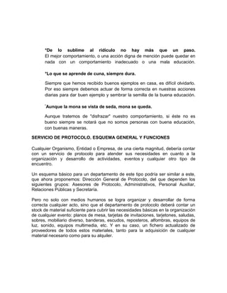 *De lo sublime al ridículo no hay más que un paso.
El mejor comportamiento, o una acción digna de mención puede quedar en
nada con un comportamiento inadecuado o una mala educación.
*Lo que se aprende de cuna, siempre dura.
Siempre que hemos recibido buenos ejemplos en casa, es difícil olvidarlo.
Por eso siempre debemos actuar de forma correcta en nuestras acciones
diarias para dar buen ejemplo y sembrar la semilla de la buena educación.
*
Aunque la mona se vista de seda, mona se queda.
Aunque tratemos de "disfrazar" nuestro comportamiento, si éste no es
bueno siempre se notará que no somos personas con buena educación,
con buenas maneras.
SERVICIO DE PROTOCOLO. ESQUEMA GENERAL Y FUNCIONES
Cualquier Organismo, Entidad o Empresa, de una cierta magnitud, debería contar
con un servicio de protocolo para atender sus necesidades en cuanto a la
organización y desarrollo de actividades, eventos y cualquier otro tipo de
encuentro.
Un esquema básico para un departamento de este tipo podría ser similar a este,
que ahora proponemos: Dirección General de Protocolo, del que dependen los
siguientes grupos: Asesores de Protocolo, Administrativos, Personal Auxiliar,
Relaciones Públicas y Secretaría.
Pero no solo con medios humanos se logra organizar y desarrollar de forma
correcta cualquier acto, sino que el departamento de protocolo deberá contar un
stock de material suficiente para cubrir las necesidades básicas en la organización
de cualquier evento: planos de mesa, tarjetas de invitaciones, tarjetones, saludas,
sobres, mobiliario diverso, banderas, escudos, reposteros, alfombras, equipos de
luz, sonido, equipos multimedia, etc. Y en su caso, un fichero actualizado de
proveedores de todos estos materiales, tanto para la adquisición de cualquier
material necesario como para su alquiler.
 