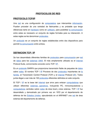 PROTOCOLOS DE RED

PROTOCOLO TCP/IP

Una red es una configuración de computadora que intercambia información.
Pueden proceder de una variedad de fabricantes y es probable que tenga
diferencias tanto en hardware como en software, para posibilitar la comunicación
entre estas es necesario un conjunto de reglas formales para su interacción. A
estas reglas se les denominan protocolos.

Un protocolo es un conjunto de reglas establecidas entre dos dispositivos para
permitir la comunicación entre ambos.



DEFINICION TCP / IP

Se han desarrollado diferentes familias de protocolos para comunicación por red
de datos para los sistemas UNIX. El más ampliamente utilizado es el Internet
Protocol Suite, comúnmente conocido como TCP / IP.

Es un protocolo DARPA que proporciona transmisión fiable de paquetes de datos
sobre redes. El nombre TCP / IP Proviene de dos protocolos importantes de la
familia, el Transmisión Control Protocol (TCP) y el Internet Protocol (IP). Todos
juntos llegan a ser más de 100 protocolos diferentes definidos en este conjunto.

El TCP / IP es la base del Internet que sirve para enlazar computadoras que
utilizan diferentes sistemas operativos, incluyendo PC, minicomputadoras y
computadoras centrales sobre redes de área local y área extensa. TCP / IP fue
desarrollado y demostrado por primera vez en 1972 por el departamento de
defensa de los Estados Unidos, ejecutándolo en el ARPANET una red de área
extensa del departamento de defensa.
 