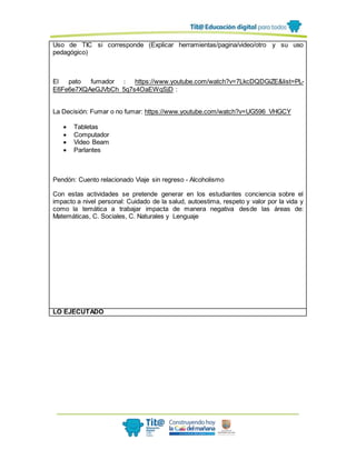 Uso de TIC si corresponde (Explicar herramientas/pagina/video/otro y su uso
pedagógico)
El pato fumador : https://www.youtube.com/watch?v=7LkcDQDGiZE&list=PL-
E6Fe6e7XQAeGJVbCh_5q7s4OaEWqSjD :
La Decisión: Fumar o no fumar: https://www.youtube.com/watch?v=UG596_VHGCY
 Tabletas
 Computador
 Video Beam
 Parlantes
Pendón: Cuento relacionado Viaje sin regreso - Alcoholismo
Con estas actividades se pretende generar en los estudiantes conciencia sobre el
impacto a nivel personal: Cuidado de la salud, autoestima, respeto y valor por la vida y
como la temática a trabajar impacta de manera negativa desde las áreas de:
Matemáticas, C. Sociales, C. Naturales y Lenguaje
LO EJECUTADO
 