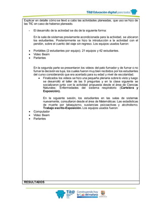 Explicar en detalle cómo se llevó a cabo las actividades planeadas, que uso se hizo de
las TIC en caso de haberse planeado.
- El desarrollo de la actividad se dio de la siguiente forma:
En la sala de sistemas previamente acondicionada para la actividad, se ubicaron
los estudiantes. Posteriormente se hizo la introducción a la actividad con el
pendón, sobre el cuento del viaje sin regreso. Los equipos usados fueron:
 Portátiles (2 estudiantes por equipo). 21 equipos y 42 estudiantes.
 Video Beam
 Parlantes
En la segunda parte se presentaron los videos del pato fumador y de fumar o no
fumar la decisión es tuya, los cuales fueron muy bien recibidos por los estudiantes
del curso considerando que era acertado para su edad y nivel de escolaridad.
 Finalizados los videos se hizo una pequeña plenaria sobre lo visto y luego
se desarrolló el taller de las 9 preguntas y en la clase siguiente se
socializaron junto con la actividad propuesta desde el área de Ciencias
Naturales: Enfermedades del sistema respiratorio (Cartelera y
Exposición).
En la siguiente sesión, los estudiantes en las salas de sistemas
nuevamente, consultaron desde el área de Matemáticas: Las estadísticas
de muerte por tabaquismo, sustancias psicoactivas y alcoholismo.
Trabajo escrito-Exposición. Los equipos usados fueron:
 Computador
 Video Beam
 Parlantes
RESULTADOS
 