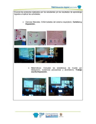 Enuncie los productos realizados por los estudiantes y/o los resultados de aprendizaje
logrados al aplicar las actividades.
 Ciencias Naturales: Enfermedades del sistema respiratorio: Cartelera y
Exposición.
 Matemáticas: Consultar las estadísticas de muerte por
tabaquismo, sustancias psicoactivas y alcoholismo. Trabajo
escrito-Exposición.
 