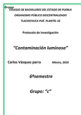 -329565-329565COLEGIO DE BACHILLERES DEL ESTADO DE PUEBLA<br />ORGANISMO PÚBLICO DESCENTRALIZADO<br />TLACHICHUCA PUÉ. PLANTEL 16<br />Protocolo de investigación<br />“Contaminación luminosa”<br />Carlos Vázquez parra             México, 2010<br /> 6ºsemestre<br />Grupo: “c”<br />Asunto<br />Consecuencias de la contaminación luminosa. <br />Planteamiento<br />Que consecuencias tiene la contaminación luminosa para la gente de 20-40 años de Tlachichuca en los últimos 10 años.<br />Hipótesis <br />La contaminación luminosa afecto la vista de la gente de 20-40 años de Tlachichuca en los últimos 10 años. <br />Motivos <br />Saber si existe relación entre la contaminación luminosa y los problemas de la vista en la gente de Tlachichuca en los ultimos10 años   investigando en la población por me dio de encuestas y demás métodos de investigación para saber si la contaminación luminosa afecta la vista en las personas de esta comunidad en los últimos 10 años y saber por que algunos con el paso del tiempo pierden la vista o si es algún efecto secundario de el clima de la región  o si hay relación entre el volcán y el problema de la comunidad.<br />Objetivos:<br />Conocer las razones del por que la gente de 20-40 años en la comunidad de Tlachichuca pierde la vista repentinamente  <br />Saber si es por causa del volcán citlaltepetl<br />Meta<br />En un lapso a 9 semanas saber si  la contaminación luminosa afecta la vista en la gente de 20-40 años de Tlachichuca en los últimos 10 años.<br />En un lapso a 4 meses terminar el semestre con buena calificación en esta materia en la que me esfuerzo y entrar a una universidad.<br />En un lapso a 5 años terminar la carrera de mi elección con los mejores honores y conseguir el trabajo de mi agrado.<br /> <br />Cronograma<br />1.- describir lugar a desarrollar el tema <br />2.-investigar el tema<br />3.-diseño de la investigación<br />4.- ejecutar o como se van obtener los resultados<br />5.-elaborar una propuesta <br />6.-terminar de elaborarlo y obtener el producto<br />7.-entregar el documento completo <br /> semanas actividad1234567891         2         3         4         5         6         7         <br />