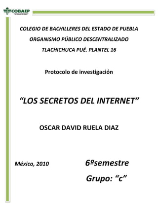 -548640-520065<br />COLEGIO DE BACHILLERES DEL ESTADO DE PUEBLA<br />ORGANISMO PÚBLICO DESCENTRALIZADO<br />TLACHICHUCA PUÉ. PLANTEL 16<br />Protocolo de investigación<br />“LOS SECRETOS DEL INTERNET”<br />OSCAR DAVID RUELA DIAZ<br />México, 2010                          6ºsemestre <br />                                  Grupo: “c”<br />PROTOCOLO DE INVESTIGACION                                       David rúela Díaz<br />Asunto: <br />EFECTOS DEL INTERNET<br />Planteamiento:<br />¿Cuales son los efectos del internet en los jóvenes de entre 15-18 de la comunidad de Tlachuichuca.? <br />Justificación: <br />El interés de esta investigación es conocer el internet en que afecta el internet a los jóvenes de entre 15 a 18 años como afecta y los motivos por los que afecta así poder dar a conocer el internet tiene sus desventajas y no vaya la mayoría sin saberlo para que se atengan a las consecuencias y así sentirme mejor al ayudar a los demás.<br />Objetivos:<br />-Conocer lo efectos del internet en los jóvenes de entre 15-18 de la comunidad de Tlachuichuca.<br />-Por medio de investigaciones y 30 entrevistas a jóvenes de 15 a 18 años<br />-Conocer el motivo por el cual afecta el internet a los jóvenes de 15 a 18 años<br />Metas:<br />Corto plazo: en una semana empezar a realizar las investigaciones y archivarlas<br />Mediano plazo: tres semanas empezar con las encuestas para los jóvenes de 15 a 18 años<br />Largo plazo: en un lapso no mayor de nueve semanas se conocerá el resultado de la investigación<br />Cronograma de actividades:<br />1.-Describir lugar<br />2.-Investigar tema<br />3.-Diseño de investigación<br />4.-Ejecutar la investigación<br />5.-Presentar resultado<br /> 6.-Elaborar propuesta <br />7.-Entregar documento<br />semanasactividadSem. 1Sem. 2Sem. 3Sem. 4Sem. 5Sem. 6Sem 8Sem. 901020304050607<br />Actividades planeadas:<br />Actividades ejecutadas:<br />Vo  Bo<br />______________________<br />Benjamín sachez morales<br />