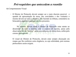 Pré-requisitos que antecedem a reunião B ) Comportamento Visual O Diretor de Protocolo deverá sempre ser o mais discreto possível,  e quando da apresentação da mesa, dos convidados e dos visitantes o mesmo deverá ser sério e objetivo, não fazendo na tribuna, comentário ou brincadeira alguma a qualquer um dos presentes. No entanto, deverá ainda o Diretor de Protocolo estar atento ao desenrolar de toda a reunião, pois o sucesso da mesma, passa pela observação fiel do “timing”, pelas providências de última hora, enfim pelo correto desempenho. O visual do Diretor de Protocolo, deverá estar sempre alicerçado em roupas que lhe conferem certa elegância, ou seja sobriedade, pois normas protocolares assim exigem. 