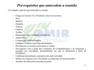 Pré-requisitos que antecedem a reunião C) Cuidados especiais que antecedem a reunião. Chegar ao local de 15 a 30 minutos antes do seu inicio. Sino. Martelo. Panóplia. Tribuna. Cadeiras. Toalhas. Iluminação, som, ventilação e extintores. Audiovisual. Composição da Mesa Diretora. Cardápio / Garçons (caso haja alimentação). Providenciar os recursos necessários ao orador. Providenciar com a ajuda das Comissões de Companheirismo e de Programa, a recepção aos convidados, principalmente aos que se destinarem a mesa da Presidência. Confirmar pessoalmente a pronúncia de cada convidado.  Definir em conjunto com o Presidente a composição da mesa principal. Assuntos de última hora inseridos na pauta. 