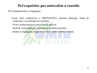 Pré-requisitos que antecedem a reunião D) Comportamento e Linguagem Como deve conduzir-se o PROTOCOLO: máxima distinção. Nada de “vedetismo” ou animador de festinhas.  Ficar o menos possível com o uso da palavra. Nada de casos cômicos, gracinhas ou anedotas picantes. Quanto à linguagem, alegre se possível, porém sóbria e correta.   