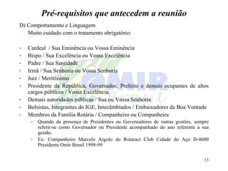 Pré-requisitos que antecedem a reunião D) Comportamento e Linguagem Muito cuidado com o tratamento obrigatório: Cardeal  / Sua Eminência ou Vossa Eminência Bispo / Sua Excelência ou Vossa Excelência Padre / Sua Santidade Irmã / Sua Senhoria ou Vossa Senhoria Juiz / Meritíssimo Presidente da República, Governador, Prefeito e demais ocupantes de altos cargos públicos / Vossa Excelência. Demais autoridades públicas / Sua ou Vossa Senhoria Bolsistas, Integrantes do IGE, Intecâmbiados / Embaixadores da Boa Vontade Membros da Família Rotária / Companheiro ou Companheira Quando da presença de Presidentes ou Governadores de outras gestões, sempre referir-se como Governador ou Presidente acompanhado do ano referente a sua gestão. Ex: Companheiro Marcelo Argolo do Rotaract Club Cidade do Aço D-4600 Presidente Omir Brasil 1998-99 
