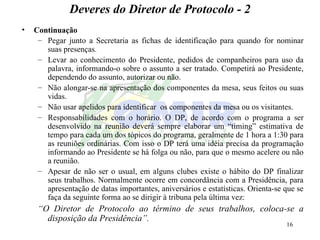 Deveres do Diretor de Protocolo - 2 Continuação Pegar junto a Secretaria as fichas de identificação para quando for nominar suas presenças . Levar ao conhecimento do Presidente, pedidos de companheiros para uso da palavra, informando-o sobre o assunto a ser tratado. Competirá ao Presidente, dependendo do assunto, autorizar ou não. Não alongar-se na apresentação dos componentes da mesa, seus feitos ou suas vidas. Não usar apelidos para identificar  os componentes da mesa ou os visitantes. Responsabilidades com o horário. O DP, de acordo com o programa a ser desenvolvido na reunião deverá sempre elaborar um “timing” estimativa de tempo para cada um dos tópicos do programa, geralmente de 1 hora a 1:30 para as reuniões ordinárias. Com isso o DP terá uma idéia precisa da programação informando ao Presidente se há folga ou não, para que o mesmo acelere ou não a reunião.  Apesar de não ser o usual, em alguns clubes existe o hábito do DP finalizar seus trabalhos. Normalmente ocorre em concordância com a Presidência, para apresentação de datas importantes, aniversários e estatísticas. Orienta-se que se faça da seguinte forma ao se dirigir à tribuna pela última vez: “ O Diretor de Protocolo ao término de seus trabalhos, coloca-se a disposição da Presidência”. 