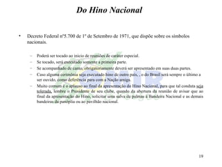 Do Hino Nacional Decreto Federal nº5.700 de 1º de Setembro de 1971, que dispõe sobre os símbolos nacionais. Poderá ser tocado ao inicio de reuniões de caráter especial. Se tocado, será executado somente a primeira parte. Se acompanhado de canto, obrigatoriamente deverá ser apresentado em suas duas partes. Caso alguma cerimônia seja executado hino de outro país, , o do Brasil será sempre o último a ser ouvido, como deferência para com a Nação amiga. Muito comum é o aplauso ao final da apresentação do Hino Nacional, para que tal conduta  seja tolerada,  lembre o Presidente de seu clube, quando da abertura da reunião de avisar que ao final da apresentação do Hino, solicitar uma salva de palmas á Bandeira Nacional e as demais bandeiras da panóplia ou ao pavilhão nacional.  