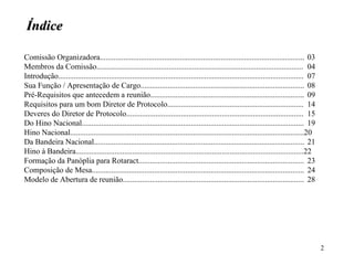 Índice Comissão Organizadora......................................................................................................... 03 Membros da Comissão.......................................................................................................... 04 Introdução.............................................................................................................................. 07 Sua Função / Apresentação de Cargo.................................................................................... 08 Pré-Requisitos que antecedem a reunião............................................................................... 09 Requisitos para um bom Diretor de Protocolo...................................................................... 14 Deveres do Diretor de Protocolo........................................................................................... 15 Do Hino Nacional.................................................................................................................. 19 Hino Nacional........................................................................................................................20 Da Bandeira Nacional............................................................................................................ 21 Hino à Bandeira.....................................................................................................................22 Formação da Panóplia para Rotaract..................................................................................... 23 Composição de Mesa............................................................................................................. 24 Modelo de Abertura de reunião............................................................................................. 28   