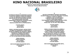HINO NACIONAL BRASILEIRO Poema de: Joaquim Osório Duque Estrada Música de: Francisco Manoel da Silva I   OUVIRAM DO IPIRANGA AS MARGENS PLÁCIDAS DE UM POVO HERÓICO O BRADO RETUMBANTE , E O SOL DA LIBERDADE, EM RAIOS FÚLGIDOS,  BRILHOU NO CÉU DA PÁTRIA NESSE INSTANTE. SE O PENHOR DESSA IGUALDADE  CONSEGUIMOS CONQUISTAR COM BRAÇO FORTE, EM TEU SEIO, Ó LIBERDADE,  DESAFIA O NOSSO PEITO A PRÓPRIA MORTE! Ó PÁTRIA AMADA,  IDOLATRADA, SALVE! SALVE!  BRASIL, UM SONHO INTENSO, UM RAIO VÍVIDO  DE AMOR E DE ESPERANÇA À TERRA DESCE,  SE EM TEU FORMOSO CÉU, RISONHO E LÍMPIDO, A IMAGEM DO CRUZEIRO RESPLANDECE. GIGANTE PELA PRÓPRIA NATUREZA,  ÉS BELO, ÉS FORTE, IMPÁVIDO COLOSSO, E O TEU FUTURO ESPELHA ESSA GRANDEZA.  TERRA ADORADA, ENTRE OUTRAS MIL, ÉS TU, BRASIL, Ó PÁTRIA AMADA!  DOS FILHOS DESTE SOLO ÉS MÃE GENTIL, PÁTRIA AMADA,  BRASIL!  II DEITADO ETERNAMENTE EM BERÇO ESPLÊNDIDO,  AO SOM DO MAR E À LUZ DO CÉU PROFUNDO, FULGURAS, Ó BRASIL, FLORÃO DA AMÉRICA, ILUMINADO AO SOL DO NOVO MUNDO! DO QUE A TERRA MAIS GARRIDA  TEUS RISONHOS, LINDOS CAMPOS TÊM MAIS FLORES; "NOSSOS BOSQUES TEEM MAIS VIDA", "NOSSA VIDA" NO TEU SEIO "MAIS AMORES". Ó PÁTRIA AMADA,  IDOLATRADA,  SALVE! SALVE! . BRASIL, DE AMOR ETERNO SEJA SÍMBOLO O LÁBARO QUE OSTENTAS ESTRELADO, E DIGA O VERDE-LOURO DESSA FLÂMULA - PAZ NO FUTURO E GLÓRIA NO PASSADO. MAS, SE ERGUES DA JUSTIÇA A CLAVA FORTE, VERÁS QUE UM FILHO TEU NÃO FOGE À LUTA, NEM TEME, QUEM TE ADORA, A PRÓPRIA MORTE.  TERRA ADORADA  ENTRE OUTRAS MIL, ÉS TU, BRASIL,  Ó PÁTRIA AMADA!  DOS FILHOS DESTE SOLO ÉS MÃE GENTIL,  PÁTRIA AMADA, BRASIL!   