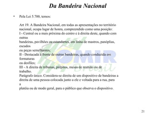 Da Bandeira Nacional Pela Lei 5.700, temos: Art 19. A Bandeira Nacional, em todas as apresentações no território nacional, ocupa lugar de honra, compreendido como uma posição: I - Central ou a mais próxima do centro e à direita deste, quando com  outras bandeiras, pavilhões ou estandartes, em linha de mastros, panóplias,  escudos ou peças semelhantes; II - Destacada à frente de outras bandeiras, quando conduzida em  formaturas ou desfiles; III - A direita de tribunas, púlpitos, mesas de reunião ou de  trabalho. Parágrafo único. Considera-se direita de um dispositivo de bandeiras a direita de uma pessoa colocada junto a ele e voltada para a rua, para  a platéia ou de modo geral, para o público que observa o dispositivo. 