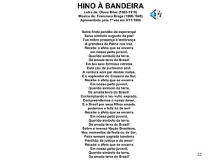 Salve lindo pendão da esperança! Salve símbolo augusto da paz! Tua nobre presença à lembrança A grandeza da Pátria nos traz. Recebe o afeto que se encerra em nosso peito juvenil, Querido símbolo da terra, Da amada terra do Brasil! Em teu seio formoso retratas Este céu de puríssimo azul, A verdura sem par destas matas, E o esplendor do Cruzeiro do Sul. Recebe o afeto que se encerra Em nosso peito juvenil, Querido símbolo da terra, Da amada terra do Brasil!  Contemplando o teu vulto sagrado, Compreendemos o nosso dever, E o Brasil por seus filhos amado, poderoso e feliz há de ser! Recebe o afeto que se encerra Em nosso peito juvenil, Querido símbolo da terra, Da amada terra do Brasil! Sobre a imensa Nação Brasileira, Nos momentos de festa ou de dor, Paira sempre sagrada bandeira Pavilhão da justiça e do amor! Recebe o afeto que se encerra Em nosso peito juvenil, Querido símbolo da terra, Da amada terra do Brasil! HINO À BANDEIRA Letra de: Olavo Bilac (1865-1918) Música de: Francisco Braga (1868-1945) Apresentado pela 1ª vez em 9/11/1906 