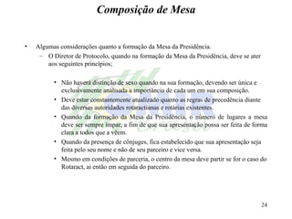 Composição de Mesa Algumas considerações quanto a formação da Mesa da Presidência. O Diretor de Protocolo, quando na formação da Mesa da Presidência, deve se ater aos seguintes princípios; Não haverá distinção de sexo quando na sua formação, devendo ser única e exclusivamente analisada a importância de cada um em sua composição. Deve estar constantemente atualizado quanto as regras de precedência diante das diversas autoridades rotaractianas e rotárias existentes. Quando da formação da Mesa da Presidência, o número de lugares a mesa deve ser sempre ímpar, a fim de que sua apresentação possa ser feita de forma clara a todos que a vêem. Quando da presença de cônjuges, fica estabelecido que sua apresentação seja feita pelo seu nome e não de seu parceiro e vice versa. Mesmo em condições de parceria, o centro da mesa deve partir se for o caso do Rotaract, ai então em seguida do parceiro. 