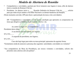 Modelo de Abertura de Reunião Companheiros e convidados, queiram por favor tomarem seus lugares à mesa, afim de darmos início a reunião do Rotaract Club de: Presidente: Ao darmos inicio a ____ Reunião Ordinária do Rotaract Club de:______ solicito para que todos de pé saúdem o Pavilhão Nacional e as demais bandeiras da Panóplia. (Neste momento convida o DP para fazer a apresentação da mesa e dos convidados). DP: “Companheiros e convidados, é com imensa satisfação que apresento os componentes da mesa que dirigirá os trabalhos desta: reunião / festiva / etc. Ao centro no lugar nº1, o companheiro:_______________________________________ Presidente deste clube. A sua direita sucessivamente nos lugares: Nº2, Nº4......... A esquerda do presidente, nos lugares; Nº3, Nº5......... Caso não haja lugar para todos na mesa principal, apresentar da seguinte forma: “ Gostaríamos ainda de anunciar a presença das seguintes: autoridades; convidados ou visitantes” “ Aos companheiros da Mesa da Presidência, aos nossos visitantes e convidados, solicito dos presentes uma calorosa salva de palmas”. 