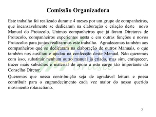 Comissão Organizadora Este trabalho foi realizado durante 4 meses por um grupo de companheiros, que incansavelmente se dedicaram na elaboração e criação deste  novo Manual do Protocolo. Unimos companheiros que já foram Diretores de Protocolo, companheiros experientes nesta e em outras funções e novos Protocolos para juntos realizarmos este trabalho.  Agradecemos também aos companheiros que se dedicaram na elaboração de outros Manuais, o que também nos auxiliou e ajudou na confecção deste Manual. Não queremos com isso, substituir nenhum outro manual já criado, mas sim, enriquecer, trazer mais subsídios e material de apoio a este cargo tão importante do Conselho Diretor. Queremos que nossa contribuição seja de agradável leitura e possa contribuir para o engrandecimento cada vez maior do nosso querido movimento rotaractiano. 