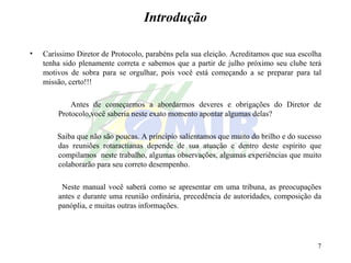 Introdução Caríssimo Diretor de Protocolo, parabéns pela sua eleição. Acreditamos que sua escolha tenha sido plenamente correta e sabemos que a partir de julho próximo seu clube terá motivos de sobra para se orgulhar, pois você está começando a se preparar para tal missão, certo!!! Antes de começarmos a abordarmos deveres e obrigações do Diretor de Protocolo,você saberia neste exato momento apontar algumas delas? Saiba que não são poucas. A principio salientamos que muito do brilho e do sucesso das reuniões rotaractianas depende de sua atuação e dentro deste espírito que compilamos  neste trabalho, algumas observações, algumas experiências que muito colaborarão para seu correto desempenho. Neste manual você saberá como se apresentar em uma tribuna, as preocupações antes e durante uma reunião ordinária, precedência de autoridades, composição da panóplia, e muitas outras informações.  